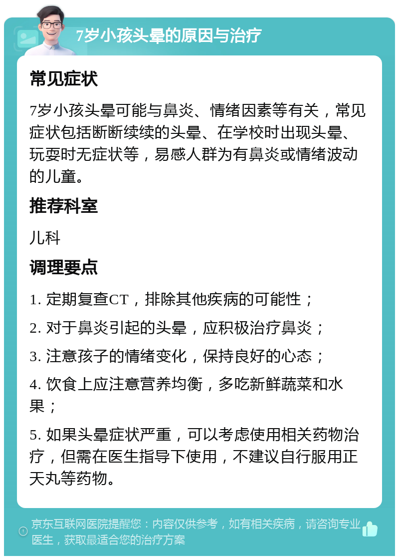 7岁小孩头晕的原因与治疗 常见症状 7岁小孩头晕可能与鼻炎、情绪因素等有关，常见症状包括断断续续的头晕、在学校时出现头晕、玩耍时无症状等，易感人群为有鼻炎或情绪波动的儿童。 推荐科室 儿科 调理要点 1. 定期复查CT，排除其他疾病的可能性； 2. 对于鼻炎引起的头晕，应积极治疗鼻炎； 3. 注意孩子的情绪变化，保持良好的心态； 4. 饮食上应注意营养均衡，多吃新鲜蔬菜和水果； 5. 如果头晕症状严重，可以考虑使用相关药物治疗，但需在医生指导下使用，不建议自行服用正天丸等药物。