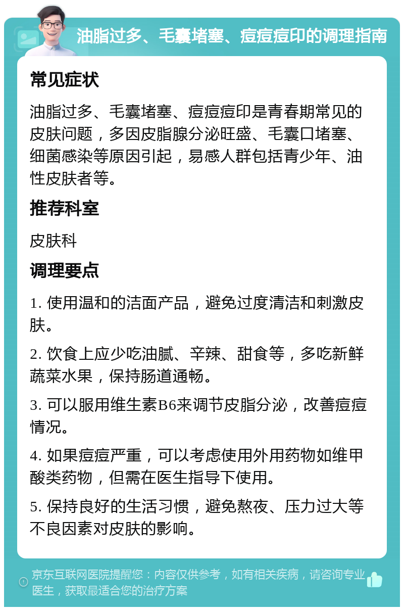 油脂过多、毛囊堵塞、痘痘痘印的调理指南 常见症状 油脂过多、毛囊堵塞、痘痘痘印是青春期常见的皮肤问题，多因皮脂腺分泌旺盛、毛囊口堵塞、细菌感染等原因引起，易感人群包括青少年、油性皮肤者等。 推荐科室 皮肤科 调理要点 1. 使用温和的洁面产品，避免过度清洁和刺激皮肤。 2. 饮食上应少吃油腻、辛辣、甜食等，多吃新鲜蔬菜水果，保持肠道通畅。 3. 可以服用维生素B6来调节皮脂分泌，改善痘痘情况。 4. 如果痘痘严重，可以考虑使用外用药物如维甲酸类药物，但需在医生指导下使用。 5. 保持良好的生活习惯，避免熬夜、压力过大等不良因素对皮肤的影响。