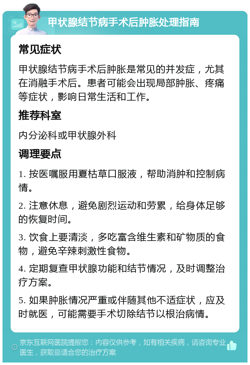 甲状腺结节病手术后肿胀处理指南 常见症状 甲状腺结节病手术后肿胀是常见的并发症，尤其在消融手术后。患者可能会出现局部肿胀、疼痛等症状，影响日常生活和工作。 推荐科室 内分泌科或甲状腺外科 调理要点 1. 按医嘱服用夏枯草口服液，帮助消肿和控制病情。 2. 注意休息，避免剧烈运动和劳累，给身体足够的恢复时间。 3. 饮食上要清淡，多吃富含维生素和矿物质的食物，避免辛辣刺激性食物。 4. 定期复查甲状腺功能和结节情况，及时调整治疗方案。 5. 如果肿胀情况严重或伴随其他不适症状，应及时就医，可能需要手术切除结节以根治病情。