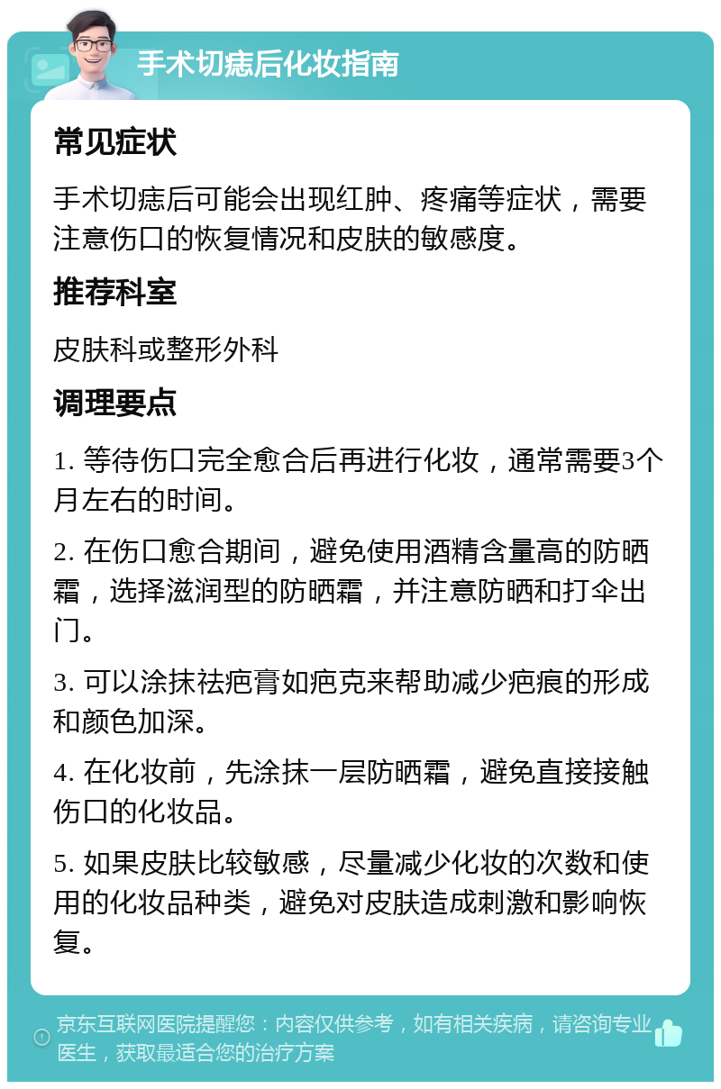 手术切痣后化妆指南 常见症状 手术切痣后可能会出现红肿、疼痛等症状，需要注意伤口的恢复情况和皮肤的敏感度。 推荐科室 皮肤科或整形外科 调理要点 1. 等待伤口完全愈合后再进行化妆，通常需要3个月左右的时间。 2. 在伤口愈合期间，避免使用酒精含量高的防晒霜，选择滋润型的防晒霜，并注意防晒和打伞出门。 3. 可以涂抹祛疤膏如疤克来帮助减少疤痕的形成和颜色加深。 4. 在化妆前，先涂抹一层防晒霜，避免直接接触伤口的化妆品。 5. 如果皮肤比较敏感，尽量减少化妆的次数和使用的化妆品种类，避免对皮肤造成刺激和影响恢复。