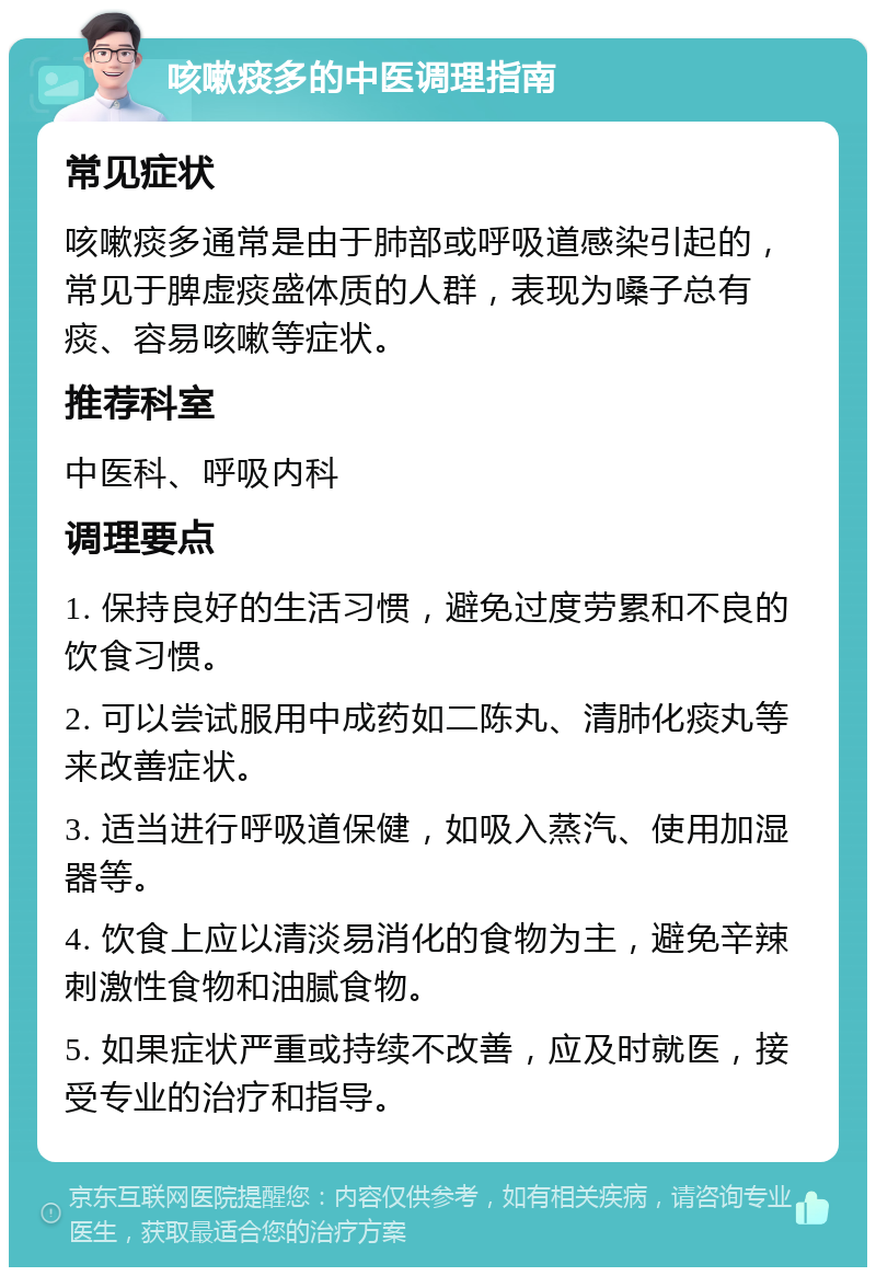 咳嗽痰多的中医调理指南 常见症状 咳嗽痰多通常是由于肺部或呼吸道感染引起的，常见于脾虚痰盛体质的人群，表现为嗓子总有痰、容易咳嗽等症状。 推荐科室 中医科、呼吸内科 调理要点 1. 保持良好的生活习惯，避免过度劳累和不良的饮食习惯。 2. 可以尝试服用中成药如二陈丸、清肺化痰丸等来改善症状。 3. 适当进行呼吸道保健，如吸入蒸汽、使用加湿器等。 4. 饮食上应以清淡易消化的食物为主，避免辛辣刺激性食物和油腻食物。 5. 如果症状严重或持续不改善，应及时就医，接受专业的治疗和指导。