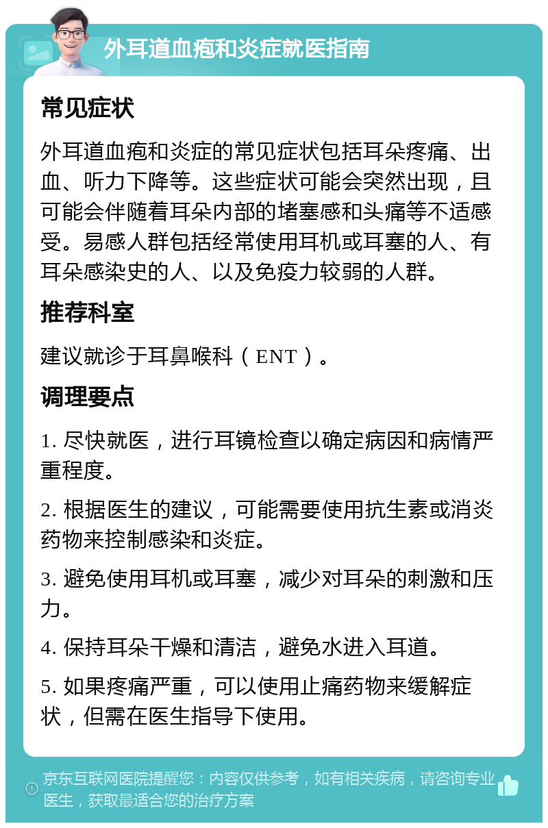 外耳道血疱和炎症就医指南 常见症状 外耳道血疱和炎症的常见症状包括耳朵疼痛、出血、听力下降等。这些症状可能会突然出现，且可能会伴随着耳朵内部的堵塞感和头痛等不适感受。易感人群包括经常使用耳机或耳塞的人、有耳朵感染史的人、以及免疫力较弱的人群。 推荐科室 建议就诊于耳鼻喉科（ENT）。 调理要点 1. 尽快就医，进行耳镜检查以确定病因和病情严重程度。 2. 根据医生的建议，可能需要使用抗生素或消炎药物来控制感染和炎症。 3. 避免使用耳机或耳塞，减少对耳朵的刺激和压力。 4. 保持耳朵干燥和清洁，避免水进入耳道。 5. 如果疼痛严重，可以使用止痛药物来缓解症状，但需在医生指导下使用。