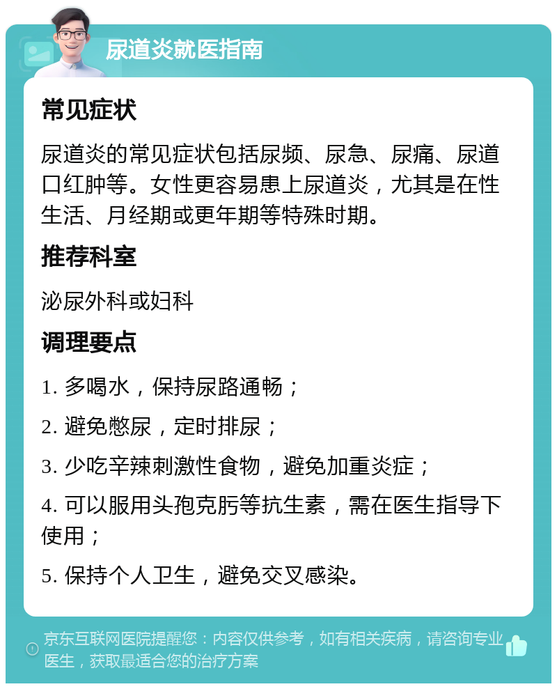 尿道炎就医指南 常见症状 尿道炎的常见症状包括尿频、尿急、尿痛、尿道口红肿等。女性更容易患上尿道炎，尤其是在性生活、月经期或更年期等特殊时期。 推荐科室 泌尿外科或妇科 调理要点 1. 多喝水，保持尿路通畅； 2. 避免憋尿，定时排尿； 3. 少吃辛辣刺激性食物，避免加重炎症； 4. 可以服用头孢克肟等抗生素，需在医生指导下使用； 5. 保持个人卫生，避免交叉感染。