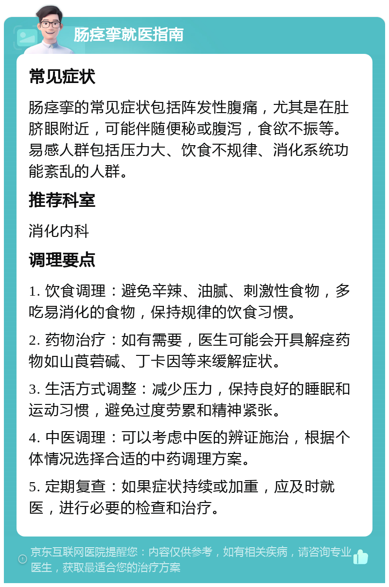 肠痉挛就医指南 常见症状 肠痉挛的常见症状包括阵发性腹痛，尤其是在肚脐眼附近，可能伴随便秘或腹泻，食欲不振等。易感人群包括压力大、饮食不规律、消化系统功能紊乱的人群。 推荐科室 消化内科 调理要点 1. 饮食调理：避免辛辣、油腻、刺激性食物，多吃易消化的食物，保持规律的饮食习惯。 2. 药物治疗：如有需要，医生可能会开具解痉药物如山莨菪碱、丁卡因等来缓解症状。 3. 生活方式调整：减少压力，保持良好的睡眠和运动习惯，避免过度劳累和精神紧张。 4. 中医调理：可以考虑中医的辨证施治，根据个体情况选择合适的中药调理方案。 5. 定期复查：如果症状持续或加重，应及时就医，进行必要的检查和治疗。