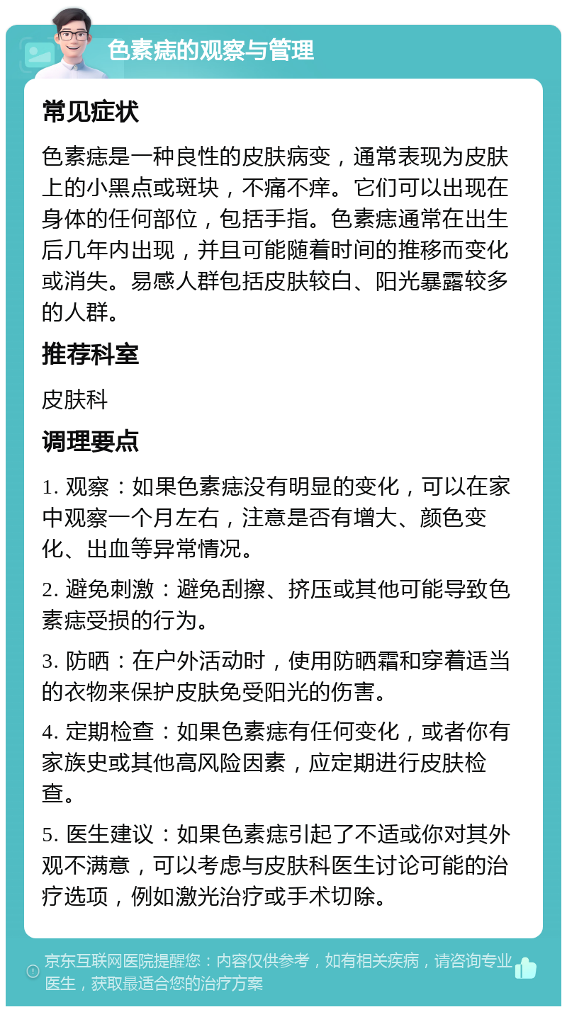 色素痣的观察与管理 常见症状 色素痣是一种良性的皮肤病变，通常表现为皮肤上的小黑点或斑块，不痛不痒。它们可以出现在身体的任何部位，包括手指。色素痣通常在出生后几年内出现，并且可能随着时间的推移而变化或消失。易感人群包括皮肤较白、阳光暴露较多的人群。 推荐科室 皮肤科 调理要点 1. 观察：如果色素痣没有明显的变化，可以在家中观察一个月左右，注意是否有增大、颜色变化、出血等异常情况。 2. 避免刺激：避免刮擦、挤压或其他可能导致色素痣受损的行为。 3. 防晒：在户外活动时，使用防晒霜和穿着适当的衣物来保护皮肤免受阳光的伤害。 4. 定期检查：如果色素痣有任何变化，或者你有家族史或其他高风险因素，应定期进行皮肤检查。 5. 医生建议：如果色素痣引起了不适或你对其外观不满意，可以考虑与皮肤科医生讨论可能的治疗选项，例如激光治疗或手术切除。