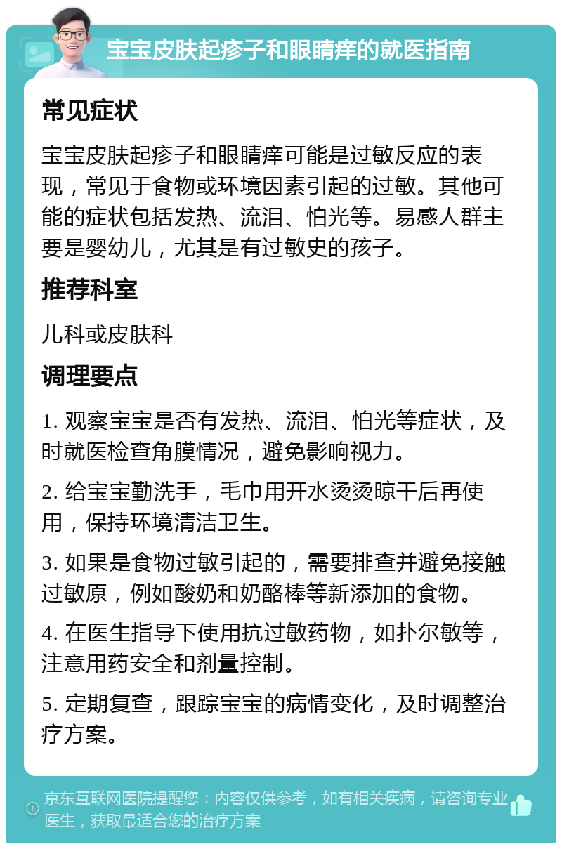 宝宝皮肤起疹子和眼睛痒的就医指南 常见症状 宝宝皮肤起疹子和眼睛痒可能是过敏反应的表现，常见于食物或环境因素引起的过敏。其他可能的症状包括发热、流泪、怕光等。易感人群主要是婴幼儿，尤其是有过敏史的孩子。 推荐科室 儿科或皮肤科 调理要点 1. 观察宝宝是否有发热、流泪、怕光等症状，及时就医检查角膜情况，避免影响视力。 2. 给宝宝勤洗手，毛巾用开水烫烫晾干后再使用，保持环境清洁卫生。 3. 如果是食物过敏引起的，需要排查并避免接触过敏原，例如酸奶和奶酪棒等新添加的食物。 4. 在医生指导下使用抗过敏药物，如扑尔敏等，注意用药安全和剂量控制。 5. 定期复查，跟踪宝宝的病情变化，及时调整治疗方案。