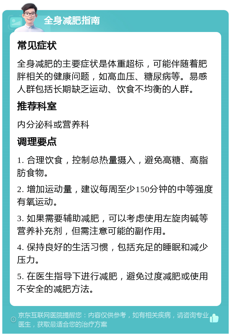 全身减肥指南 常见症状 全身减肥的主要症状是体重超标，可能伴随着肥胖相关的健康问题，如高血压、糖尿病等。易感人群包括长期缺乏运动、饮食不均衡的人群。 推荐科室 内分泌科或营养科 调理要点 1. 合理饮食，控制总热量摄入，避免高糖、高脂肪食物。 2. 增加运动量，建议每周至少150分钟的中等强度有氧运动。 3. 如果需要辅助减肥，可以考虑使用左旋肉碱等营养补充剂，但需注意可能的副作用。 4. 保持良好的生活习惯，包括充足的睡眠和减少压力。 5. 在医生指导下进行减肥，避免过度减肥或使用不安全的减肥方法。