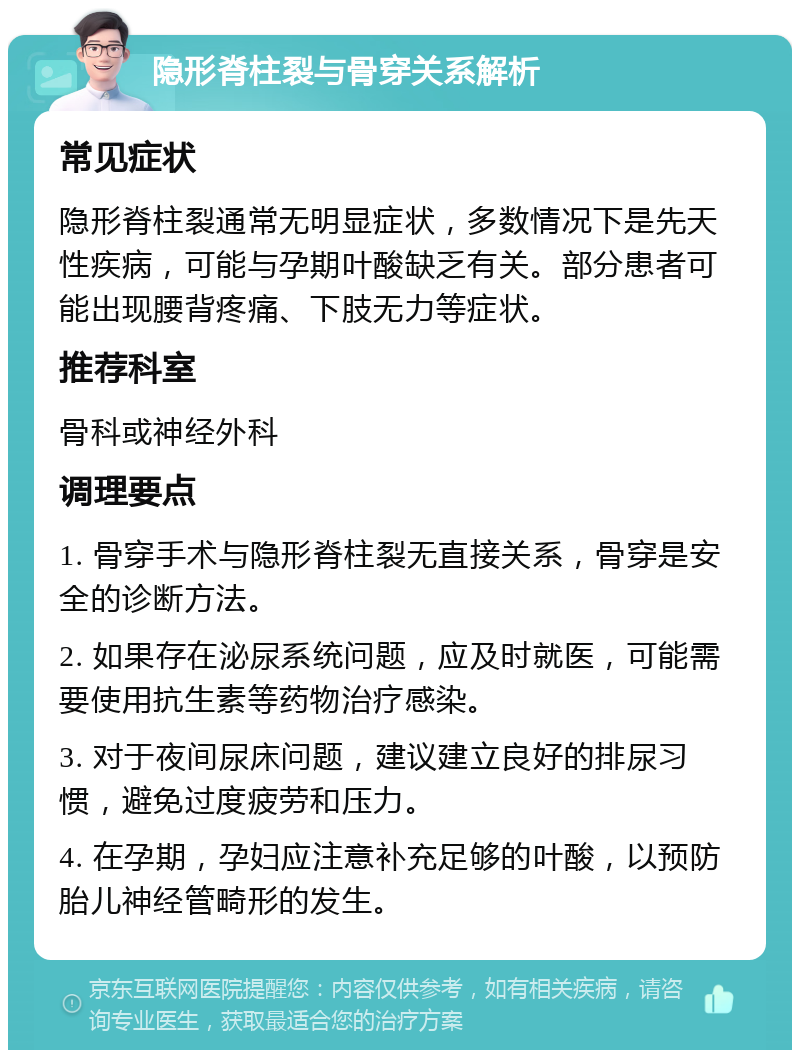 隐形脊柱裂与骨穿关系解析 常见症状 隐形脊柱裂通常无明显症状，多数情况下是先天性疾病，可能与孕期叶酸缺乏有关。部分患者可能出现腰背疼痛、下肢无力等症状。 推荐科室 骨科或神经外科 调理要点 1. 骨穿手术与隐形脊柱裂无直接关系，骨穿是安全的诊断方法。 2. 如果存在泌尿系统问题，应及时就医，可能需要使用抗生素等药物治疗感染。 3. 对于夜间尿床问题，建议建立良好的排尿习惯，避免过度疲劳和压力。 4. 在孕期，孕妇应注意补充足够的叶酸，以预防胎儿神经管畸形的发生。