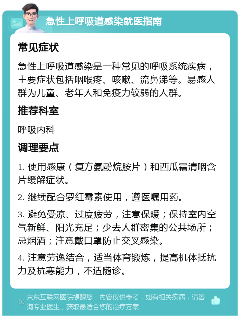 急性上呼吸道感染就医指南 常见症状 急性上呼吸道感染是一种常见的呼吸系统疾病，主要症状包括咽喉疼、咳嗽、流鼻涕等。易感人群为儿童、老年人和免疫力较弱的人群。 推荐科室 呼吸内科 调理要点 1. 使用感康（复方氨酚烷胺片）和西瓜霜清咽含片缓解症状。 2. 继续配合罗红霉素使用，遵医嘱用药。 3. 避免受凉、过度疲劳，注意保暖；保持室内空气新鲜、阳光充足；少去人群密集的公共场所；忌烟酒；注意戴口罩防止交叉感染。 4. 注意劳逸结合，适当体育锻炼，提高机体抵抗力及抗寒能力，不适随诊。