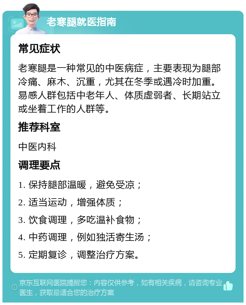 老寒腿就医指南 常见症状 老寒腿是一种常见的中医病症，主要表现为腿部冷痛、麻木、沉重，尤其在冬季或遇冷时加重。易感人群包括中老年人、体质虚弱者、长期站立或坐着工作的人群等。 推荐科室 中医内科 调理要点 1. 保持腿部温暖，避免受凉； 2. 适当运动，增强体质； 3. 饮食调理，多吃温补食物； 4. 中药调理，例如独活寄生汤； 5. 定期复诊，调整治疗方案。