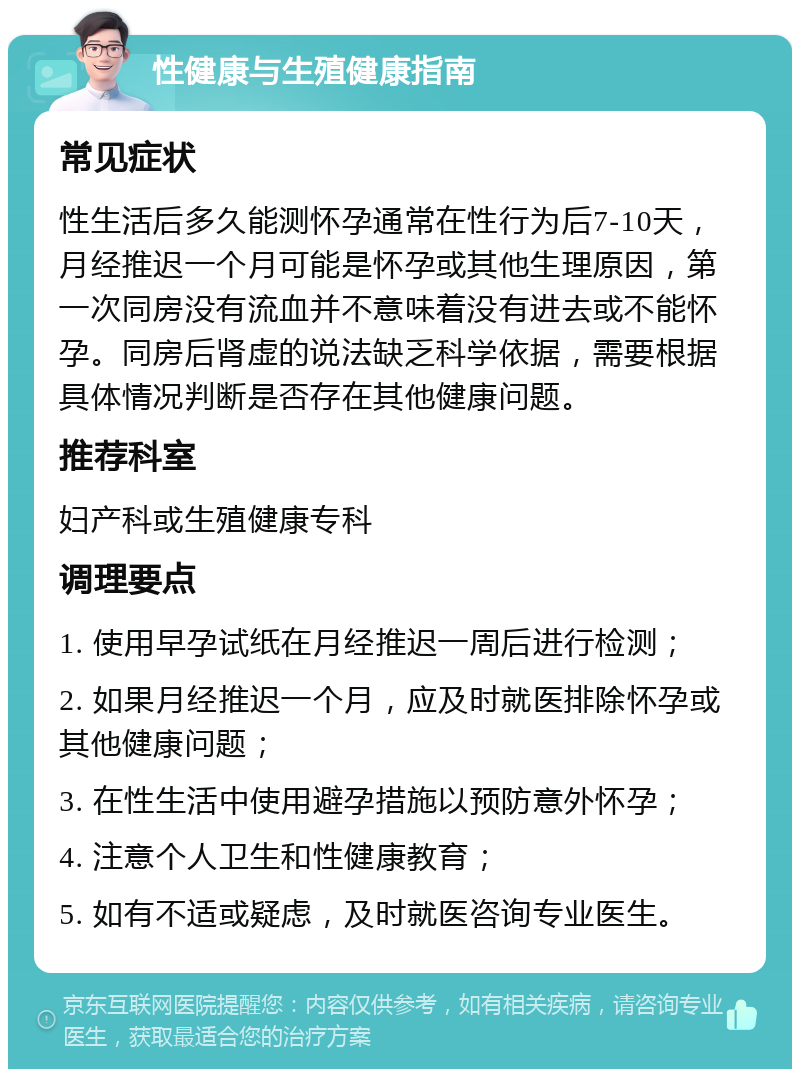 性健康与生殖健康指南 常见症状 性生活后多久能测怀孕通常在性行为后7-10天，月经推迟一个月可能是怀孕或其他生理原因，第一次同房没有流血并不意味着没有进去或不能怀孕。同房后肾虚的说法缺乏科学依据，需要根据具体情况判断是否存在其他健康问题。 推荐科室 妇产科或生殖健康专科 调理要点 1. 使用早孕试纸在月经推迟一周后进行检测； 2. 如果月经推迟一个月，应及时就医排除怀孕或其他健康问题； 3. 在性生活中使用避孕措施以预防意外怀孕； 4. 注意个人卫生和性健康教育； 5. 如有不适或疑虑，及时就医咨询专业医生。