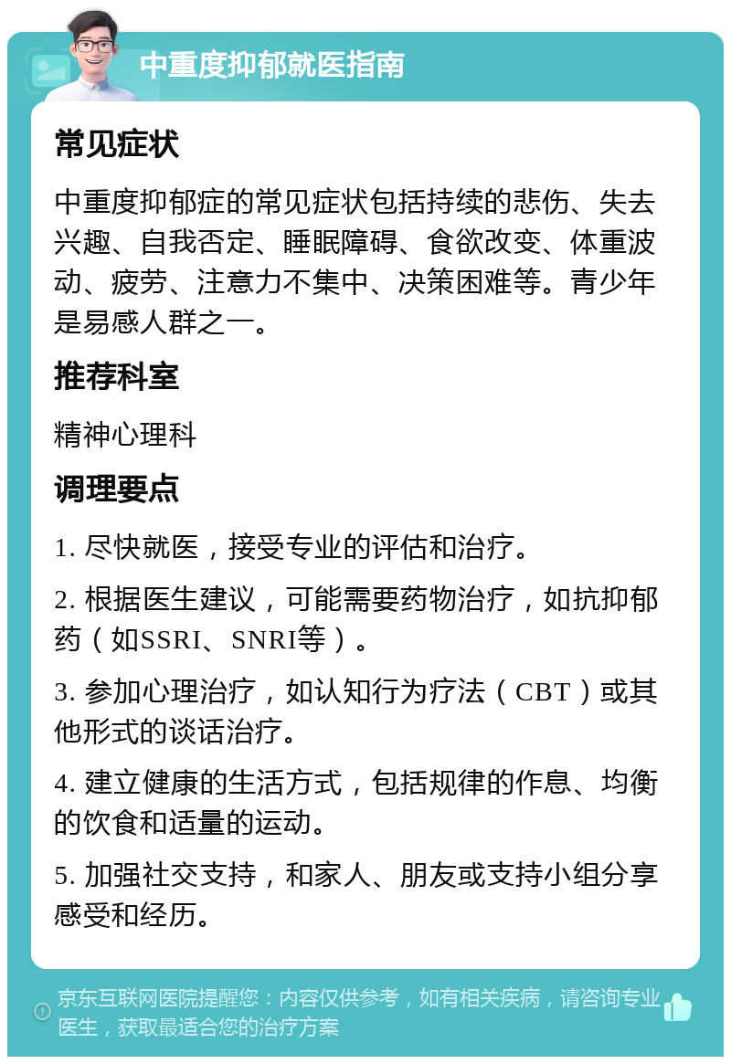 中重度抑郁就医指南 常见症状 中重度抑郁症的常见症状包括持续的悲伤、失去兴趣、自我否定、睡眠障碍、食欲改变、体重波动、疲劳、注意力不集中、决策困难等。青少年是易感人群之一。 推荐科室 精神心理科 调理要点 1. 尽快就医，接受专业的评估和治疗。 2. 根据医生建议，可能需要药物治疗，如抗抑郁药（如SSRI、SNRI等）。 3. 参加心理治疗，如认知行为疗法（CBT）或其他形式的谈话治疗。 4. 建立健康的生活方式，包括规律的作息、均衡的饮食和适量的运动。 5. 加强社交支持，和家人、朋友或支持小组分享感受和经历。