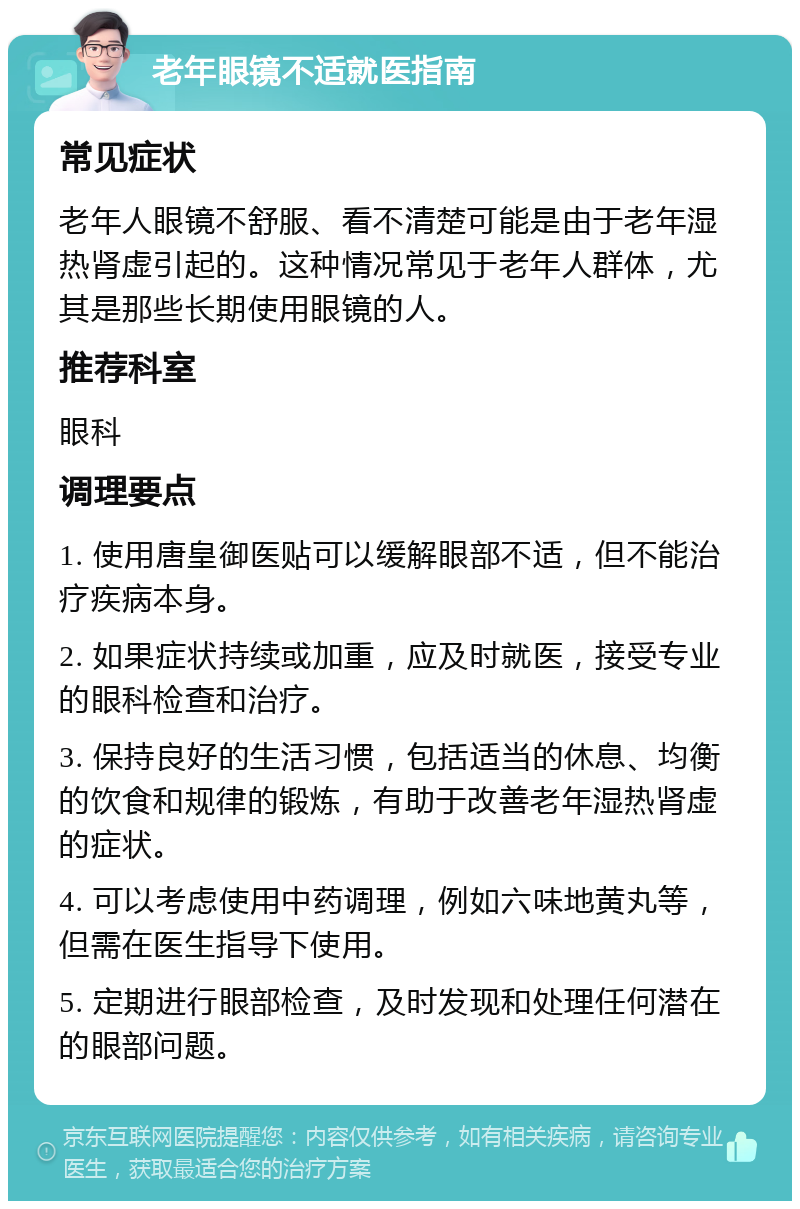 老年眼镜不适就医指南 常见症状 老年人眼镜不舒服、看不清楚可能是由于老年湿热肾虚引起的。这种情况常见于老年人群体，尤其是那些长期使用眼镜的人。 推荐科室 眼科 调理要点 1. 使用唐皇御医贴可以缓解眼部不适，但不能治疗疾病本身。 2. 如果症状持续或加重，应及时就医，接受专业的眼科检查和治疗。 3. 保持良好的生活习惯，包括适当的休息、均衡的饮食和规律的锻炼，有助于改善老年湿热肾虚的症状。 4. 可以考虑使用中药调理，例如六味地黄丸等，但需在医生指导下使用。 5. 定期进行眼部检查，及时发现和处理任何潜在的眼部问题。