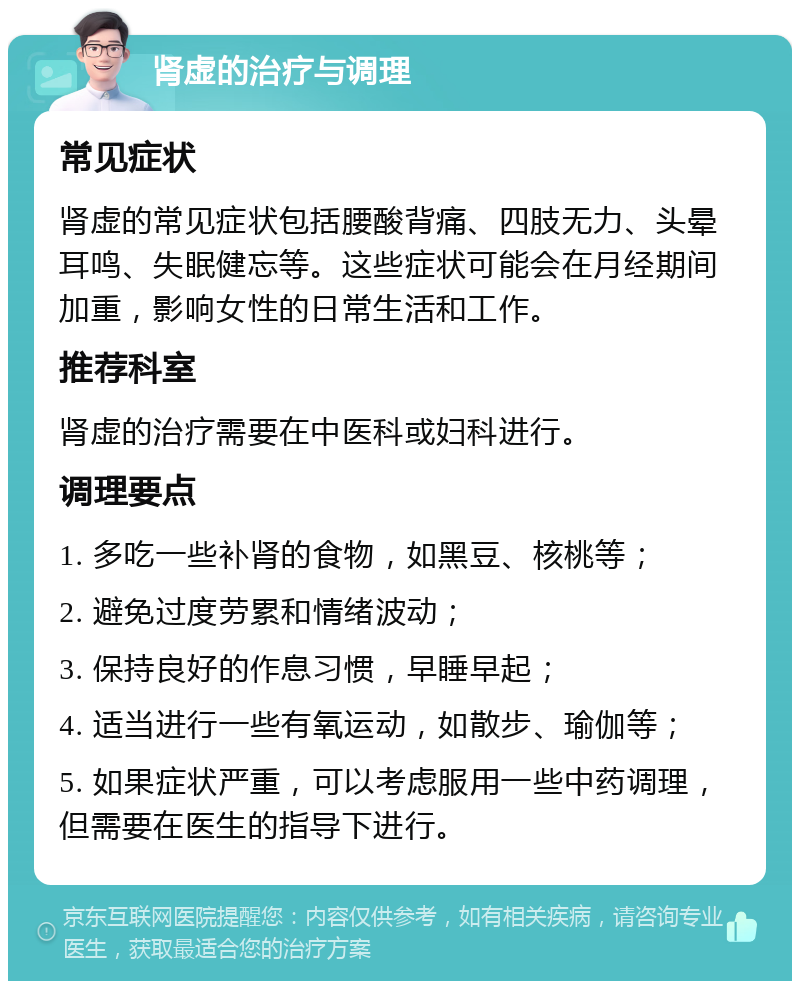 肾虚的治疗与调理 常见症状 肾虚的常见症状包括腰酸背痛、四肢无力、头晕耳鸣、失眠健忘等。这些症状可能会在月经期间加重，影响女性的日常生活和工作。 推荐科室 肾虚的治疗需要在中医科或妇科进行。 调理要点 1. 多吃一些补肾的食物，如黑豆、核桃等； 2. 避免过度劳累和情绪波动； 3. 保持良好的作息习惯，早睡早起； 4. 适当进行一些有氧运动，如散步、瑜伽等； 5. 如果症状严重，可以考虑服用一些中药调理，但需要在医生的指导下进行。