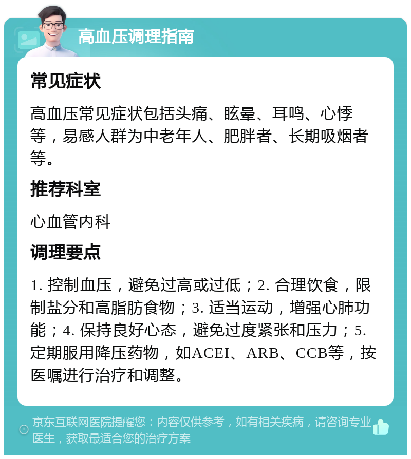 高血压调理指南 常见症状 高血压常见症状包括头痛、眩晕、耳鸣、心悸等，易感人群为中老年人、肥胖者、长期吸烟者等。 推荐科室 心血管内科 调理要点 1. 控制血压，避免过高或过低；2. 合理饮食，限制盐分和高脂肪食物；3. 适当运动，增强心肺功能；4. 保持良好心态，避免过度紧张和压力；5. 定期服用降压药物，如ACEI、ARB、CCB等，按医嘱进行治疗和调整。