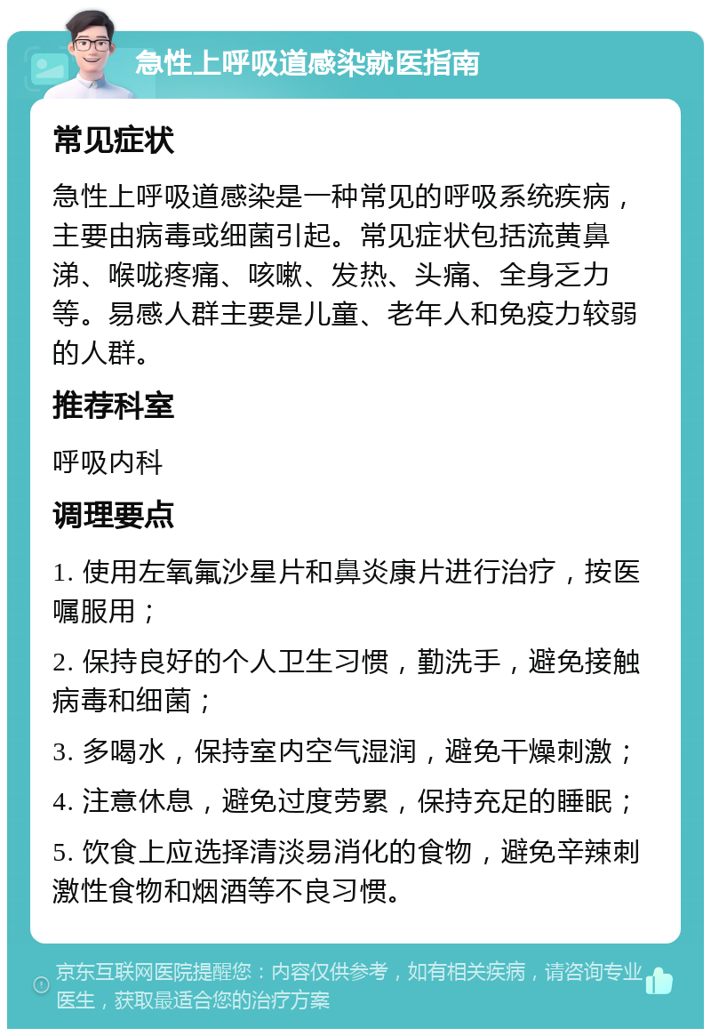 急性上呼吸道感染就医指南 常见症状 急性上呼吸道感染是一种常见的呼吸系统疾病，主要由病毒或细菌引起。常见症状包括流黄鼻涕、喉咙疼痛、咳嗽、发热、头痛、全身乏力等。易感人群主要是儿童、老年人和免疫力较弱的人群。 推荐科室 呼吸内科 调理要点 1. 使用左氧氟沙星片和鼻炎康片进行治疗，按医嘱服用； 2. 保持良好的个人卫生习惯，勤洗手，避免接触病毒和细菌； 3. 多喝水，保持室内空气湿润，避免干燥刺激； 4. 注意休息，避免过度劳累，保持充足的睡眠； 5. 饮食上应选择清淡易消化的食物，避免辛辣刺激性食物和烟酒等不良习惯。