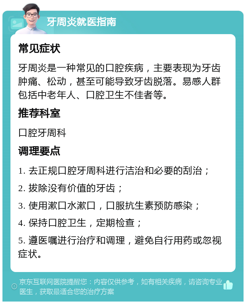 牙周炎就医指南 常见症状 牙周炎是一种常见的口腔疾病，主要表现为牙齿肿痛、松动，甚至可能导致牙齿脱落。易感人群包括中老年人、口腔卫生不佳者等。 推荐科室 口腔牙周科 调理要点 1. 去正规口腔牙周科进行洁治和必要的刮治； 2. 拔除没有价值的牙齿； 3. 使用漱口水漱口，口服抗生素预防感染； 4. 保持口腔卫生，定期检查； 5. 遵医嘱进行治疗和调理，避免自行用药或忽视症状。