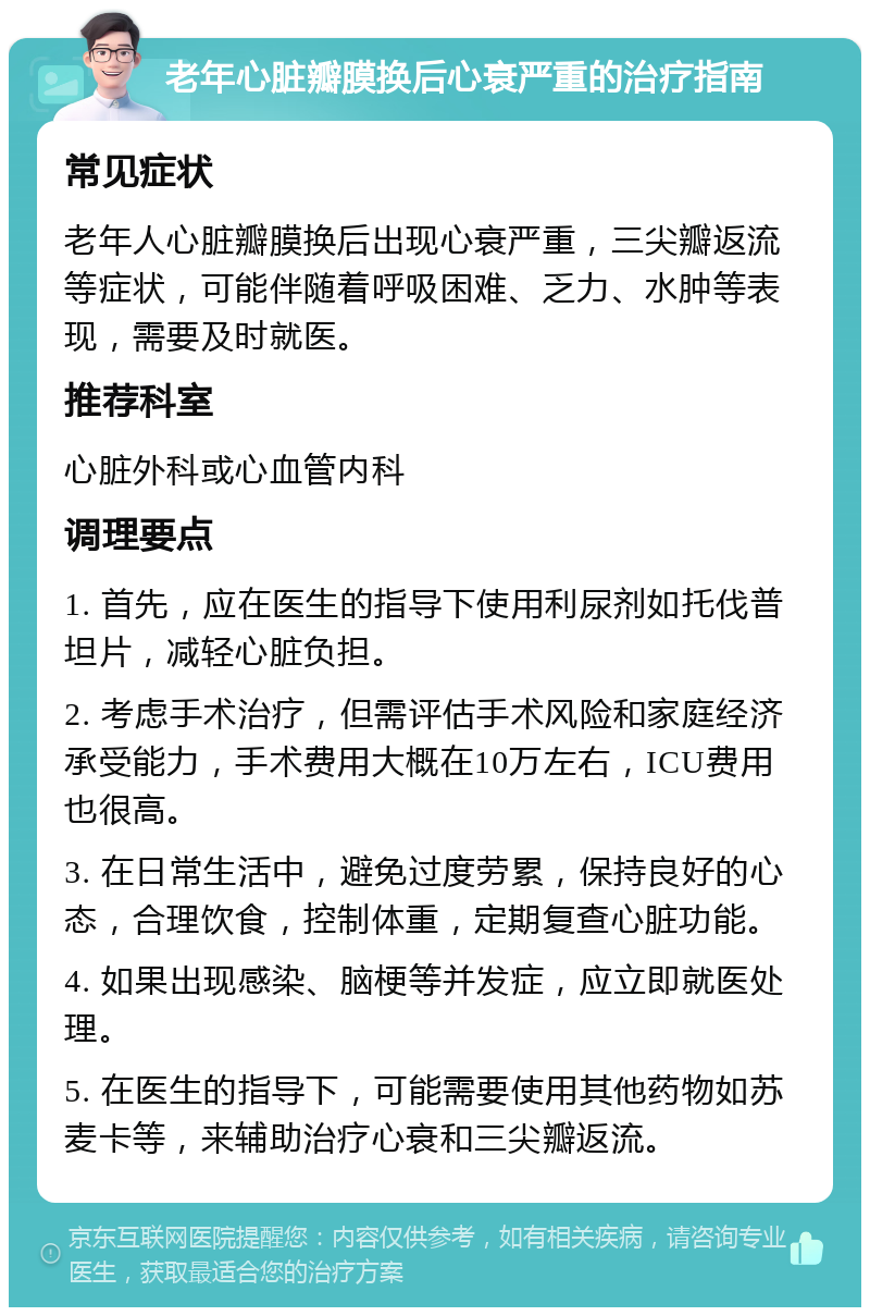 老年心脏瓣膜换后心衰严重的治疗指南 常见症状 老年人心脏瓣膜换后出现心衰严重，三尖瓣返流等症状，可能伴随着呼吸困难、乏力、水肿等表现，需要及时就医。 推荐科室 心脏外科或心血管内科 调理要点 1. 首先，应在医生的指导下使用利尿剂如托伐普坦片，减轻心脏负担。 2. 考虑手术治疗，但需评估手术风险和家庭经济承受能力，手术费用大概在10万左右，ICU费用也很高。 3. 在日常生活中，避免过度劳累，保持良好的心态，合理饮食，控制体重，定期复查心脏功能。 4. 如果出现感染、脑梗等并发症，应立即就医处理。 5. 在医生的指导下，可能需要使用其他药物如苏麦卡等，来辅助治疗心衰和三尖瓣返流。