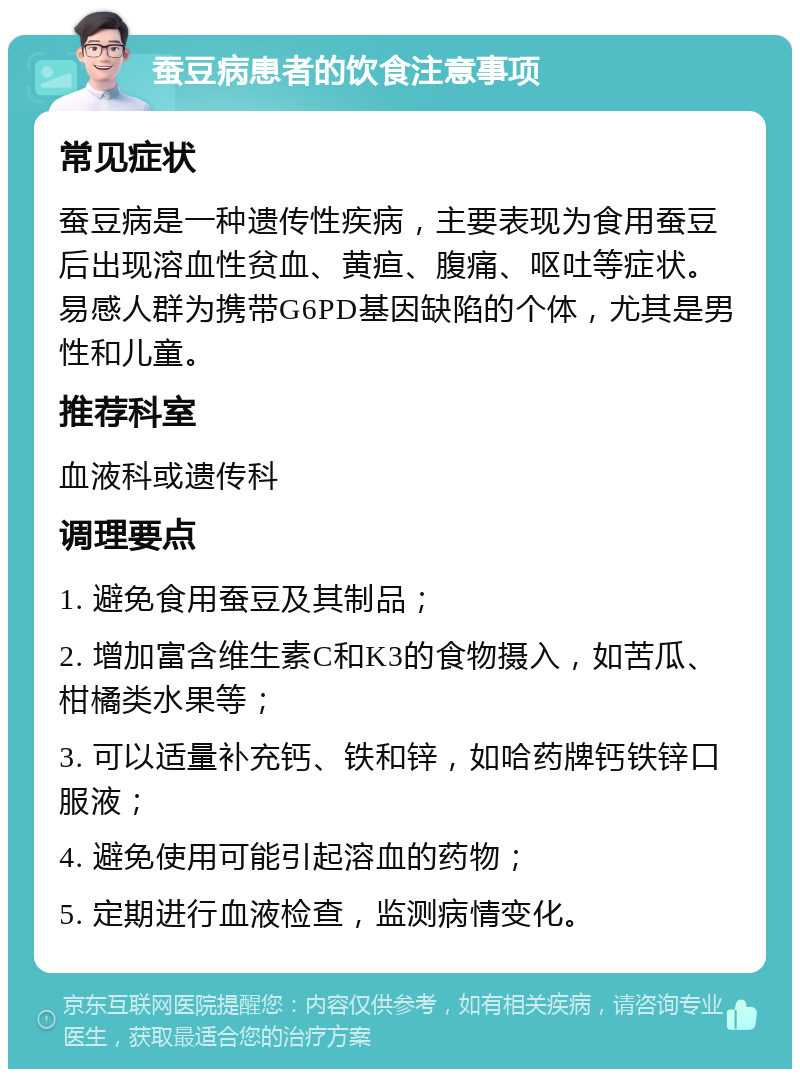 蚕豆病患者的饮食注意事项 常见症状 蚕豆病是一种遗传性疾病，主要表现为食用蚕豆后出现溶血性贫血、黄疸、腹痛、呕吐等症状。易感人群为携带G6PD基因缺陷的个体，尤其是男性和儿童。 推荐科室 血液科或遗传科 调理要点 1. 避免食用蚕豆及其制品； 2. 增加富含维生素C和K3的食物摄入，如苦瓜、柑橘类水果等； 3. 可以适量补充钙、铁和锌，如哈药牌钙铁锌口服液； 4. 避免使用可能引起溶血的药物； 5. 定期进行血液检查，监测病情变化。