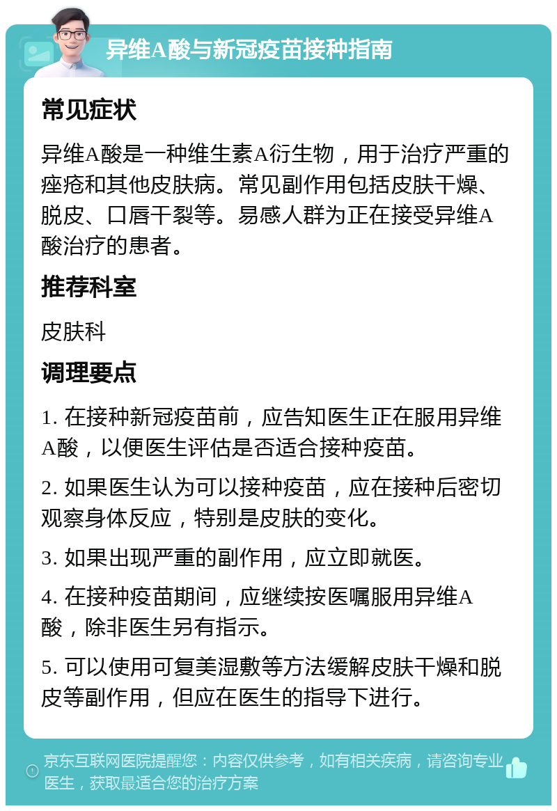 异维A酸与新冠疫苗接种指南 常见症状 异维A酸是一种维生素A衍生物，用于治疗严重的痤疮和其他皮肤病。常见副作用包括皮肤干燥、脱皮、口唇干裂等。易感人群为正在接受异维A酸治疗的患者。 推荐科室 皮肤科 调理要点 1. 在接种新冠疫苗前，应告知医生正在服用异维A酸，以便医生评估是否适合接种疫苗。 2. 如果医生认为可以接种疫苗，应在接种后密切观察身体反应，特别是皮肤的变化。 3. 如果出现严重的副作用，应立即就医。 4. 在接种疫苗期间，应继续按医嘱服用异维A酸，除非医生另有指示。 5. 可以使用可复美湿敷等方法缓解皮肤干燥和脱皮等副作用，但应在医生的指导下进行。