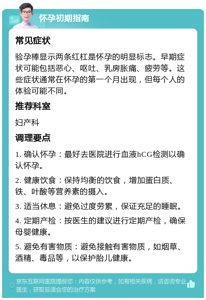 怀孕初期指南 常见症状 验孕棒显示两条红杠是怀孕的明显标志。早期症状可能包括恶心、呕吐、乳房胀痛、疲劳等。这些症状通常在怀孕的第一个月出现，但每个人的体验可能不同。 推荐科室 妇产科 调理要点 1. 确认怀孕：最好去医院进行血液hCG检测以确认怀孕。 2. 健康饮食：保持均衡的饮食，增加蛋白质、铁、叶酸等营养素的摄入。 3. 适当休息：避免过度劳累，保证充足的睡眠。 4. 定期产检：按医生的建议进行定期产检，确保母婴健康。 5. 避免有害物质：避免接触有害物质，如烟草、酒精、毒品等，以保护胎儿健康。