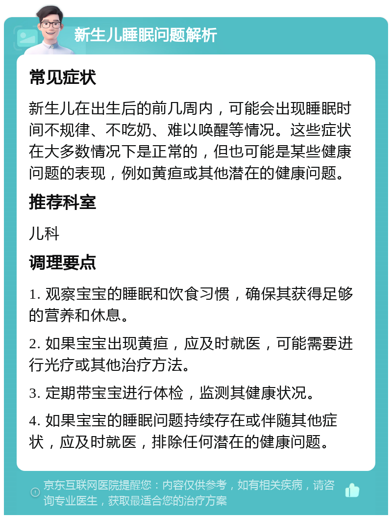 新生儿睡眠问题解析 常见症状 新生儿在出生后的前几周内，可能会出现睡眠时间不规律、不吃奶、难以唤醒等情况。这些症状在大多数情况下是正常的，但也可能是某些健康问题的表现，例如黄疸或其他潜在的健康问题。 推荐科室 儿科 调理要点 1. 观察宝宝的睡眠和饮食习惯，确保其获得足够的营养和休息。 2. 如果宝宝出现黄疸，应及时就医，可能需要进行光疗或其他治疗方法。 3. 定期带宝宝进行体检，监测其健康状况。 4. 如果宝宝的睡眠问题持续存在或伴随其他症状，应及时就医，排除任何潜在的健康问题。