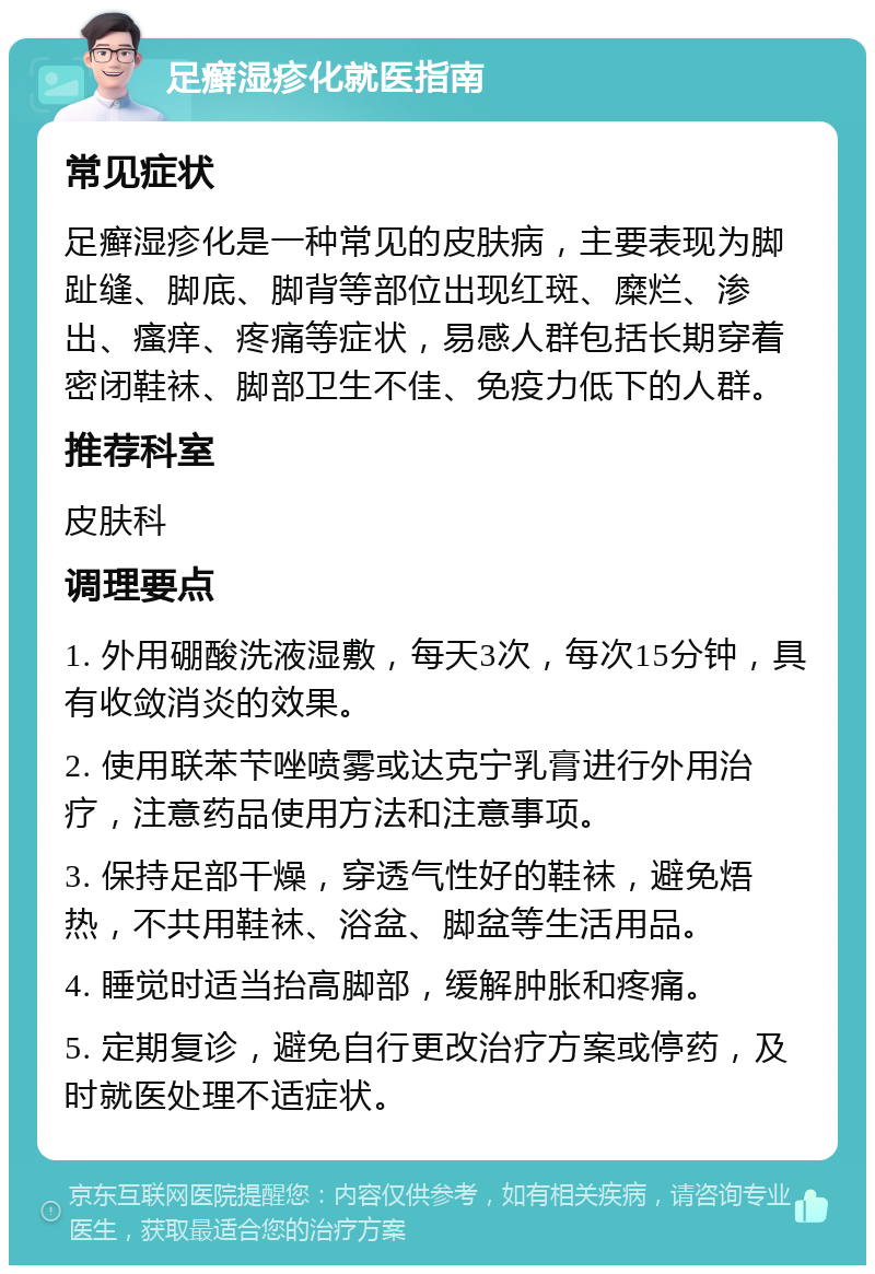 足癣湿疹化就医指南 常见症状 足癣湿疹化是一种常见的皮肤病，主要表现为脚趾缝、脚底、脚背等部位出现红斑、糜烂、渗出、瘙痒、疼痛等症状，易感人群包括长期穿着密闭鞋袜、脚部卫生不佳、免疫力低下的人群。 推荐科室 皮肤科 调理要点 1. 外用硼酸洗液湿敷，每天3次，每次15分钟，具有收敛消炎的效果。 2. 使用联苯芐唑喷雾或达克宁乳膏进行外用治疗，注意药品使用方法和注意事项。 3. 保持足部干燥，穿透气性好的鞋袜，避免焐热，不共用鞋袜、浴盆、脚盆等生活用品。 4. 睡觉时适当抬高脚部，缓解肿胀和疼痛。 5. 定期复诊，避免自行更改治疗方案或停药，及时就医处理不适症状。