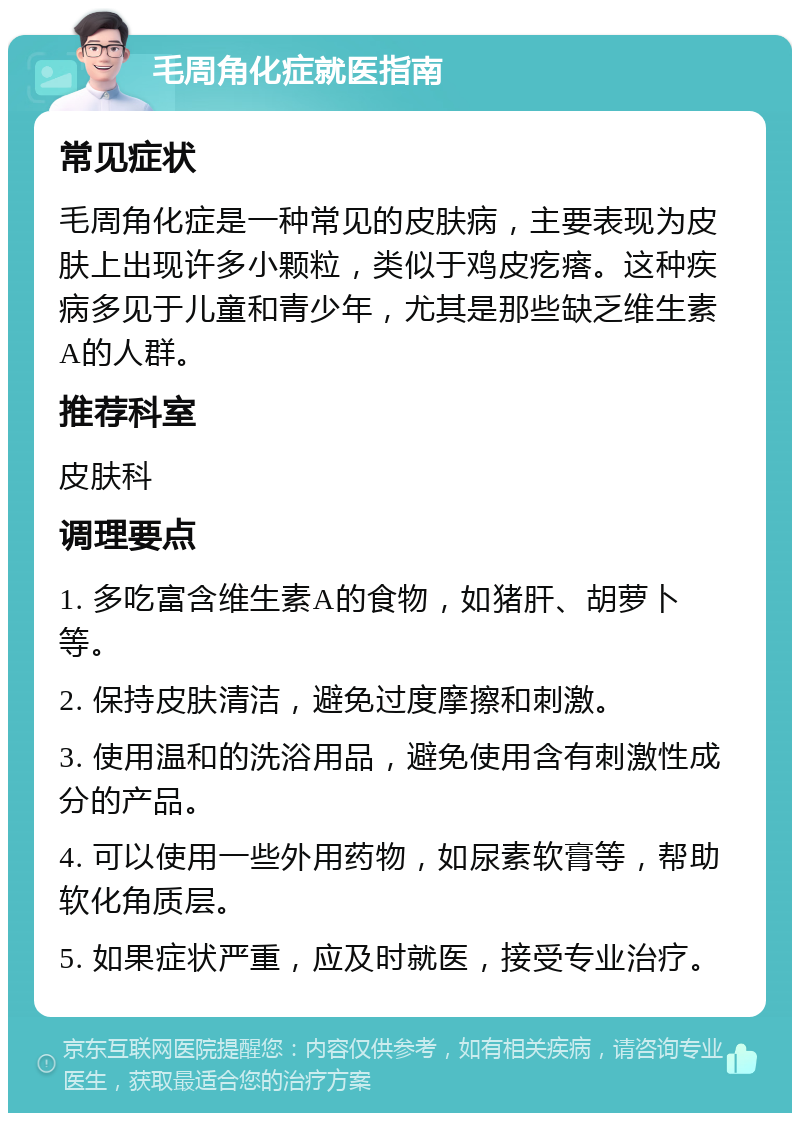 毛周角化症就医指南 常见症状 毛周角化症是一种常见的皮肤病，主要表现为皮肤上出现许多小颗粒，类似于鸡皮疙瘩。这种疾病多见于儿童和青少年，尤其是那些缺乏维生素A的人群。 推荐科室 皮肤科 调理要点 1. 多吃富含维生素A的食物，如猪肝、胡萝卜等。 2. 保持皮肤清洁，避免过度摩擦和刺激。 3. 使用温和的洗浴用品，避免使用含有刺激性成分的产品。 4. 可以使用一些外用药物，如尿素软膏等，帮助软化角质层。 5. 如果症状严重，应及时就医，接受专业治疗。