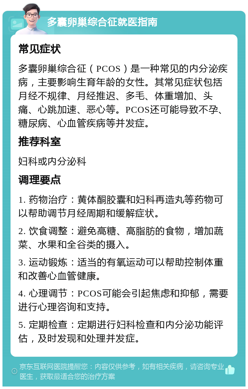 多囊卵巢综合征就医指南 常见症状 多囊卵巢综合征（PCOS）是一种常见的内分泌疾病，主要影响生育年龄的女性。其常见症状包括月经不规律、月经推迟、多毛、体重增加、头痛、心跳加速、恶心等。PCOS还可能导致不孕、糖尿病、心血管疾病等并发症。 推荐科室 妇科或内分泌科 调理要点 1. 药物治疗：黄体酮胶囊和妇科再造丸等药物可以帮助调节月经周期和缓解症状。 2. 饮食调整：避免高糖、高脂肪的食物，增加蔬菜、水果和全谷类的摄入。 3. 运动锻炼：适当的有氧运动可以帮助控制体重和改善心血管健康。 4. 心理调节：PCOS可能会引起焦虑和抑郁，需要进行心理咨询和支持。 5. 定期检查：定期进行妇科检查和内分泌功能评估，及时发现和处理并发症。