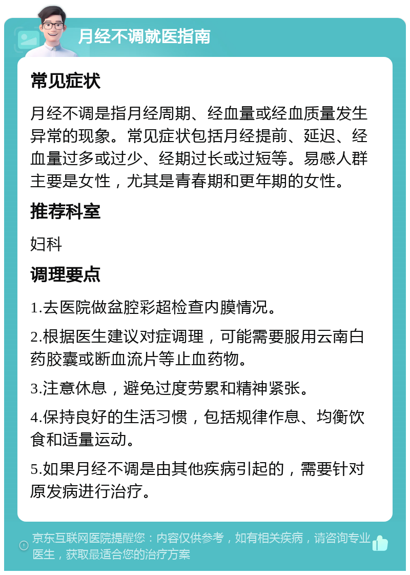 月经不调就医指南 常见症状 月经不调是指月经周期、经血量或经血质量发生异常的现象。常见症状包括月经提前、延迟、经血量过多或过少、经期过长或过短等。易感人群主要是女性，尤其是青春期和更年期的女性。 推荐科室 妇科 调理要点 1.去医院做盆腔彩超检查内膜情况。 2.根据医生建议对症调理，可能需要服用云南白药胶囊或断血流片等止血药物。 3.注意休息，避免过度劳累和精神紧张。 4.保持良好的生活习惯，包括规律作息、均衡饮食和适量运动。 5.如果月经不调是由其他疾病引起的，需要针对原发病进行治疗。