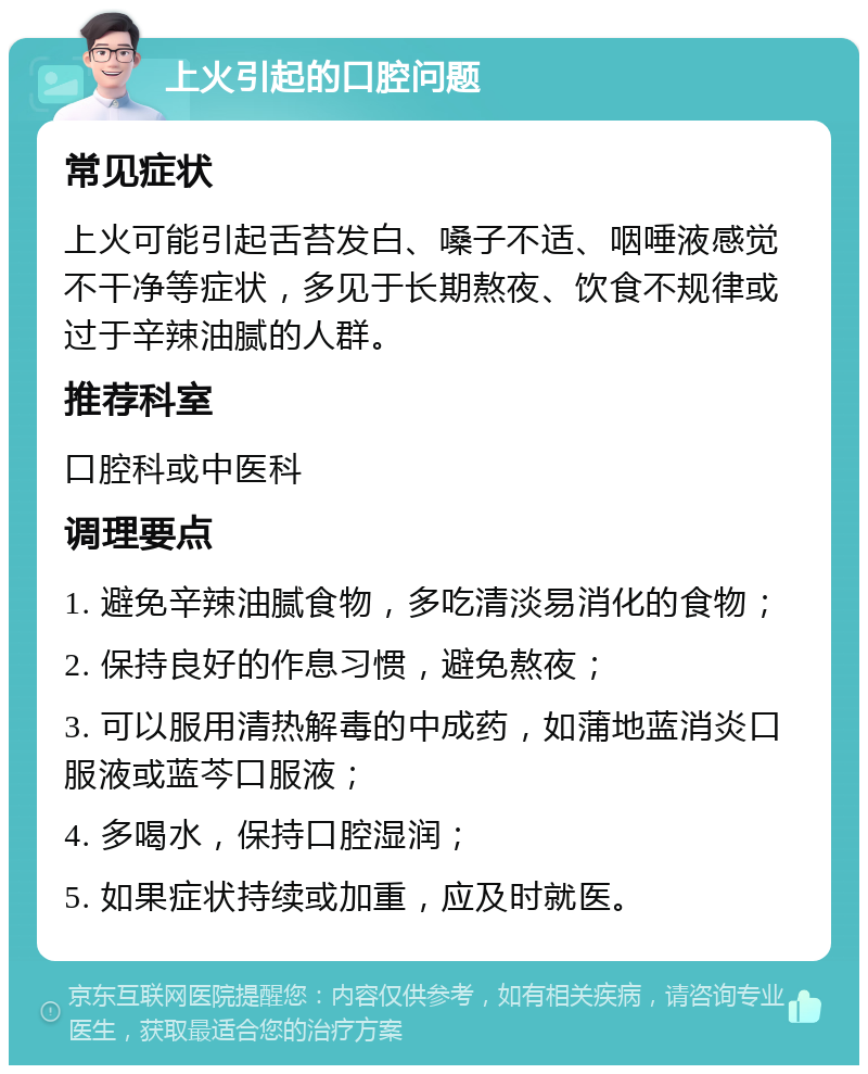 上火引起的口腔问题 常见症状 上火可能引起舌苔发白、嗓子不适、咽唾液感觉不干净等症状，多见于长期熬夜、饮食不规律或过于辛辣油腻的人群。 推荐科室 口腔科或中医科 调理要点 1. 避免辛辣油腻食物，多吃清淡易消化的食物； 2. 保持良好的作息习惯，避免熬夜； 3. 可以服用清热解毒的中成药，如蒲地蓝消炎口服液或蓝芩口服液； 4. 多喝水，保持口腔湿润； 5. 如果症状持续或加重，应及时就医。