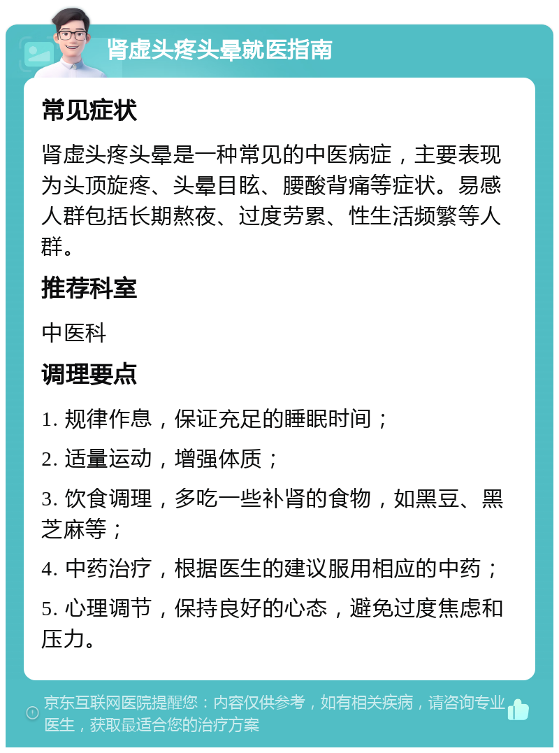 肾虚头疼头晕就医指南 常见症状 肾虚头疼头晕是一种常见的中医病症，主要表现为头顶旋疼、头晕目眩、腰酸背痛等症状。易感人群包括长期熬夜、过度劳累、性生活频繁等人群。 推荐科室 中医科 调理要点 1. 规律作息，保证充足的睡眠时间； 2. 适量运动，增强体质； 3. 饮食调理，多吃一些补肾的食物，如黑豆、黑芝麻等； 4. 中药治疗，根据医生的建议服用相应的中药； 5. 心理调节，保持良好的心态，避免过度焦虑和压力。