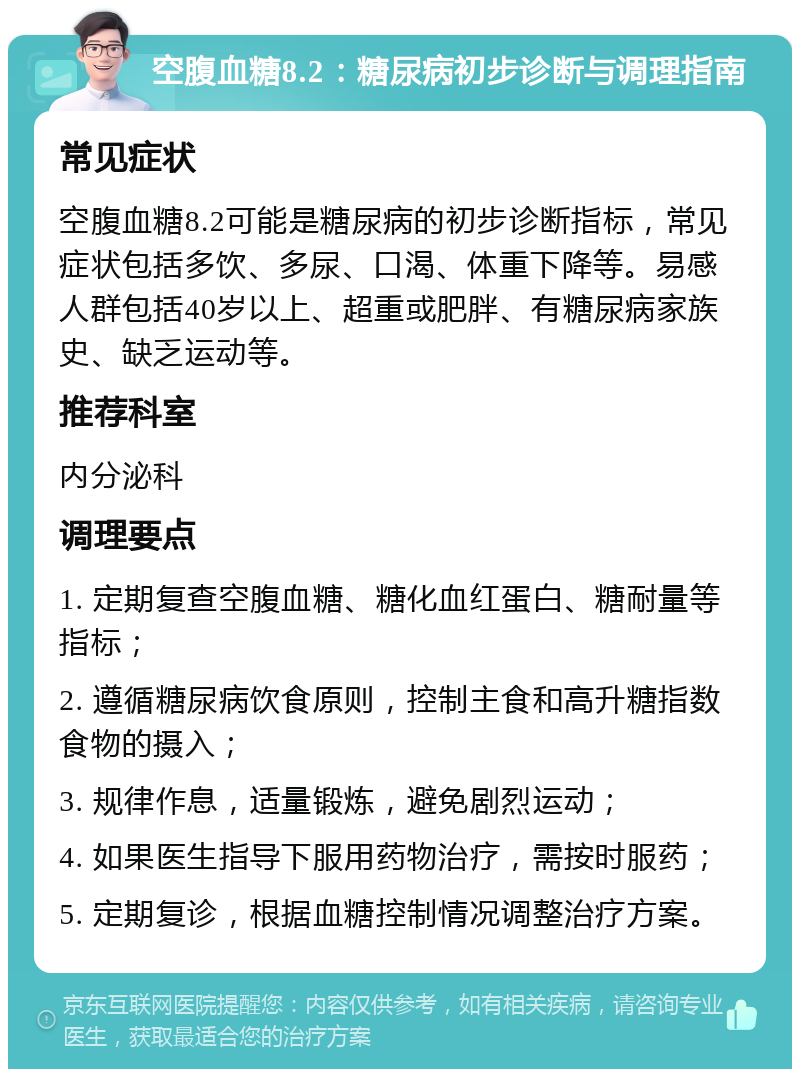 空腹血糖8.2：糖尿病初步诊断与调理指南 常见症状 空腹血糖8.2可能是糖尿病的初步诊断指标，常见症状包括多饮、多尿、口渴、体重下降等。易感人群包括40岁以上、超重或肥胖、有糖尿病家族史、缺乏运动等。 推荐科室 内分泌科 调理要点 1. 定期复查空腹血糖、糖化血红蛋白、糖耐量等指标； 2. 遵循糖尿病饮食原则，控制主食和高升糖指数食物的摄入； 3. 规律作息，适量锻炼，避免剧烈运动； 4. 如果医生指导下服用药物治疗，需按时服药； 5. 定期复诊，根据血糖控制情况调整治疗方案。