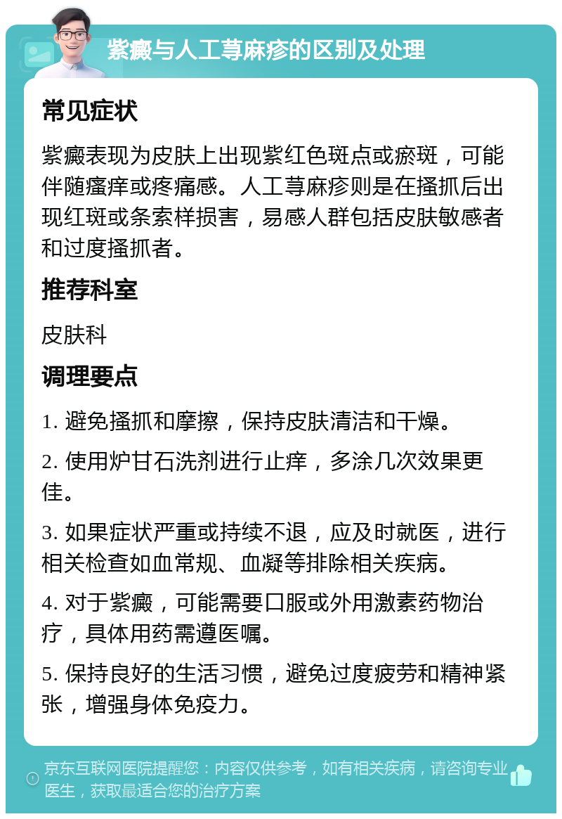 紫癜与人工荨麻疹的区别及处理 常见症状 紫癜表现为皮肤上出现紫红色斑点或瘀斑，可能伴随瘙痒或疼痛感。人工荨麻疹则是在搔抓后出现红斑或条索样损害，易感人群包括皮肤敏感者和过度搔抓者。 推荐科室 皮肤科 调理要点 1. 避免搔抓和摩擦，保持皮肤清洁和干燥。 2. 使用炉甘石洗剂进行止痒，多涂几次效果更佳。 3. 如果症状严重或持续不退，应及时就医，进行相关检查如血常规、血凝等排除相关疾病。 4. 对于紫癜，可能需要口服或外用激素药物治疗，具体用药需遵医嘱。 5. 保持良好的生活习惯，避免过度疲劳和精神紧张，增强身体免疫力。