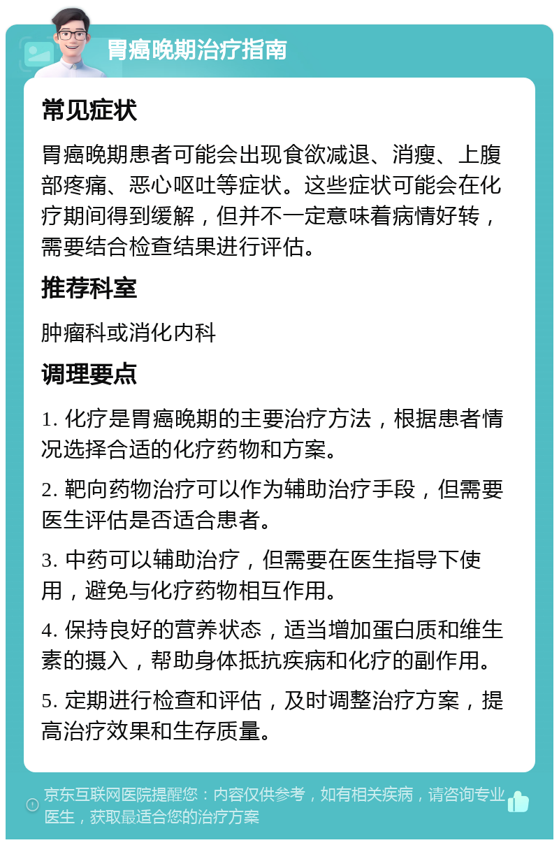 胃癌晚期治疗指南 常见症状 胃癌晚期患者可能会出现食欲减退、消瘦、上腹部疼痛、恶心呕吐等症状。这些症状可能会在化疗期间得到缓解，但并不一定意味着病情好转，需要结合检查结果进行评估。 推荐科室 肿瘤科或消化内科 调理要点 1. 化疗是胃癌晚期的主要治疗方法，根据患者情况选择合适的化疗药物和方案。 2. 靶向药物治疗可以作为辅助治疗手段，但需要医生评估是否适合患者。 3. 中药可以辅助治疗，但需要在医生指导下使用，避免与化疗药物相互作用。 4. 保持良好的营养状态，适当增加蛋白质和维生素的摄入，帮助身体抵抗疾病和化疗的副作用。 5. 定期进行检查和评估，及时调整治疗方案，提高治疗效果和生存质量。