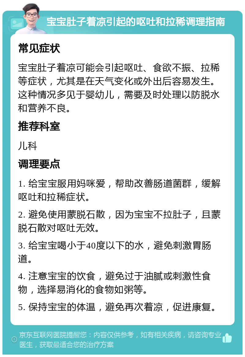 宝宝肚子着凉引起的呕吐和拉稀调理指南 常见症状 宝宝肚子着凉可能会引起呕吐、食欲不振、拉稀等症状，尤其是在天气变化或外出后容易发生。这种情况多见于婴幼儿，需要及时处理以防脱水和营养不良。 推荐科室 儿科 调理要点 1. 给宝宝服用妈咪爱，帮助改善肠道菌群，缓解呕吐和拉稀症状。 2. 避免使用蒙脱石散，因为宝宝不拉肚子，且蒙脱石散对呕吐无效。 3. 给宝宝喝小于40度以下的水，避免刺激胃肠道。 4. 注意宝宝的饮食，避免过于油腻或刺激性食物，选择易消化的食物如粥等。 5. 保持宝宝的体温，避免再次着凉，促进康复。