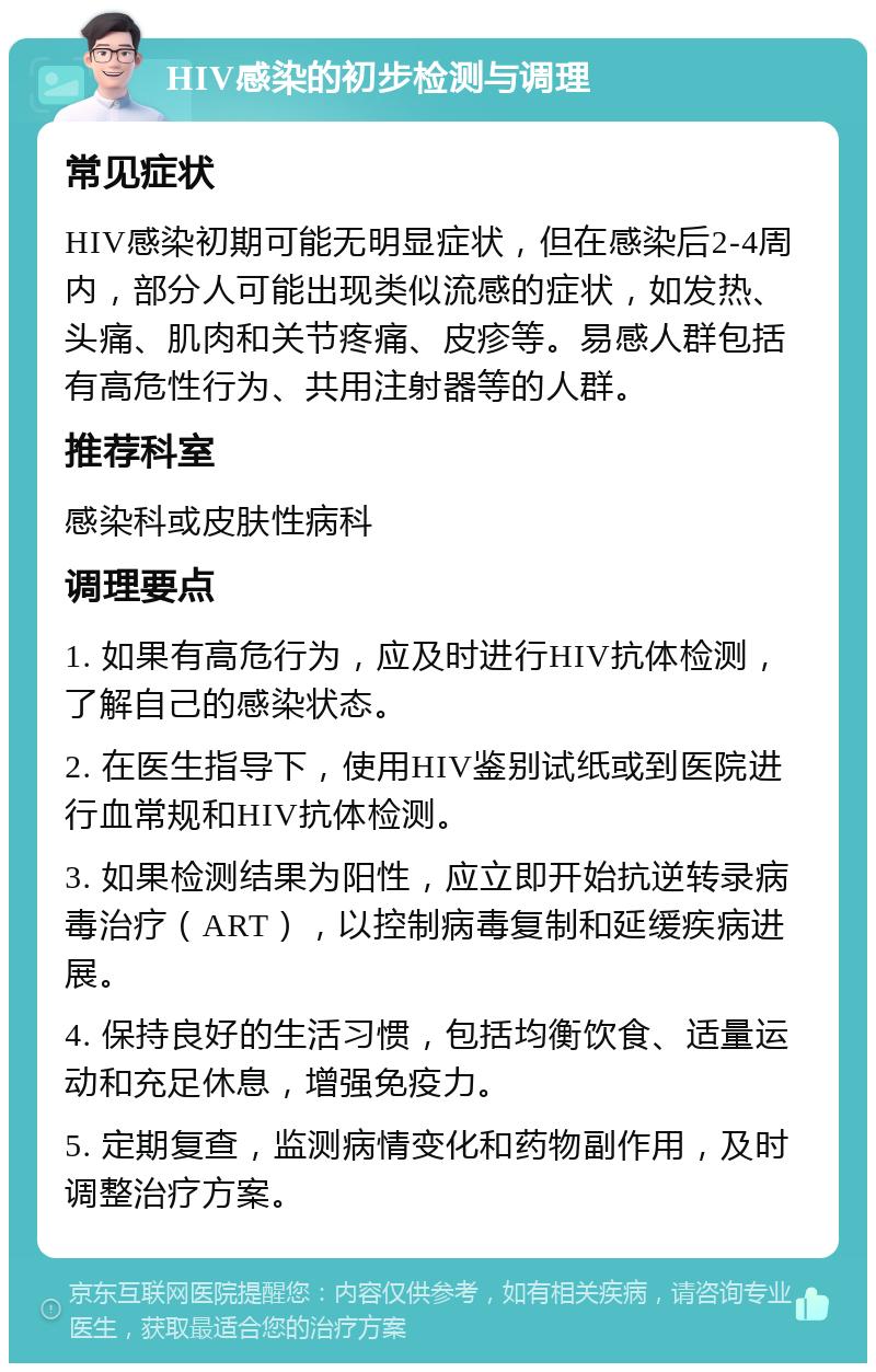 HIV感染的初步检测与调理 常见症状 HIV感染初期可能无明显症状，但在感染后2-4周内，部分人可能出现类似流感的症状，如发热、头痛、肌肉和关节疼痛、皮疹等。易感人群包括有高危性行为、共用注射器等的人群。 推荐科室 感染科或皮肤性病科 调理要点 1. 如果有高危行为，应及时进行HIV抗体检测，了解自己的感染状态。 2. 在医生指导下，使用HIV鉴别试纸或到医院进行血常规和HIV抗体检测。 3. 如果检测结果为阳性，应立即开始抗逆转录病毒治疗（ART），以控制病毒复制和延缓疾病进展。 4. 保持良好的生活习惯，包括均衡饮食、适量运动和充足休息，增强免疫力。 5. 定期复查，监测病情变化和药物副作用，及时调整治疗方案。