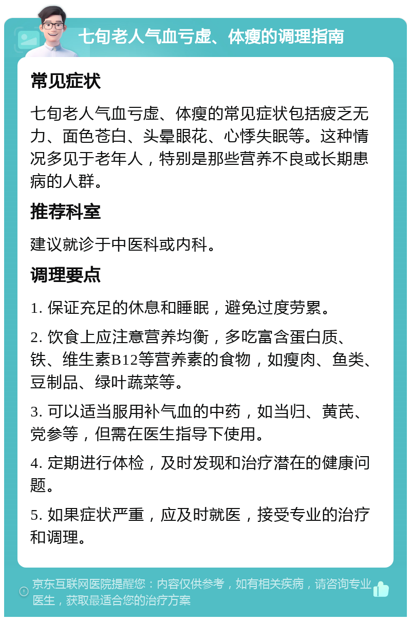 七旬老人气血亏虚、体瘦的调理指南 常见症状 七旬老人气血亏虚、体瘦的常见症状包括疲乏无力、面色苍白、头晕眼花、心悸失眠等。这种情况多见于老年人，特别是那些营养不良或长期患病的人群。 推荐科室 建议就诊于中医科或内科。 调理要点 1. 保证充足的休息和睡眠，避免过度劳累。 2. 饮食上应注意营养均衡，多吃富含蛋白质、铁、维生素B12等营养素的食物，如瘦肉、鱼类、豆制品、绿叶蔬菜等。 3. 可以适当服用补气血的中药，如当归、黄芪、党参等，但需在医生指导下使用。 4. 定期进行体检，及时发现和治疗潜在的健康问题。 5. 如果症状严重，应及时就医，接受专业的治疗和调理。