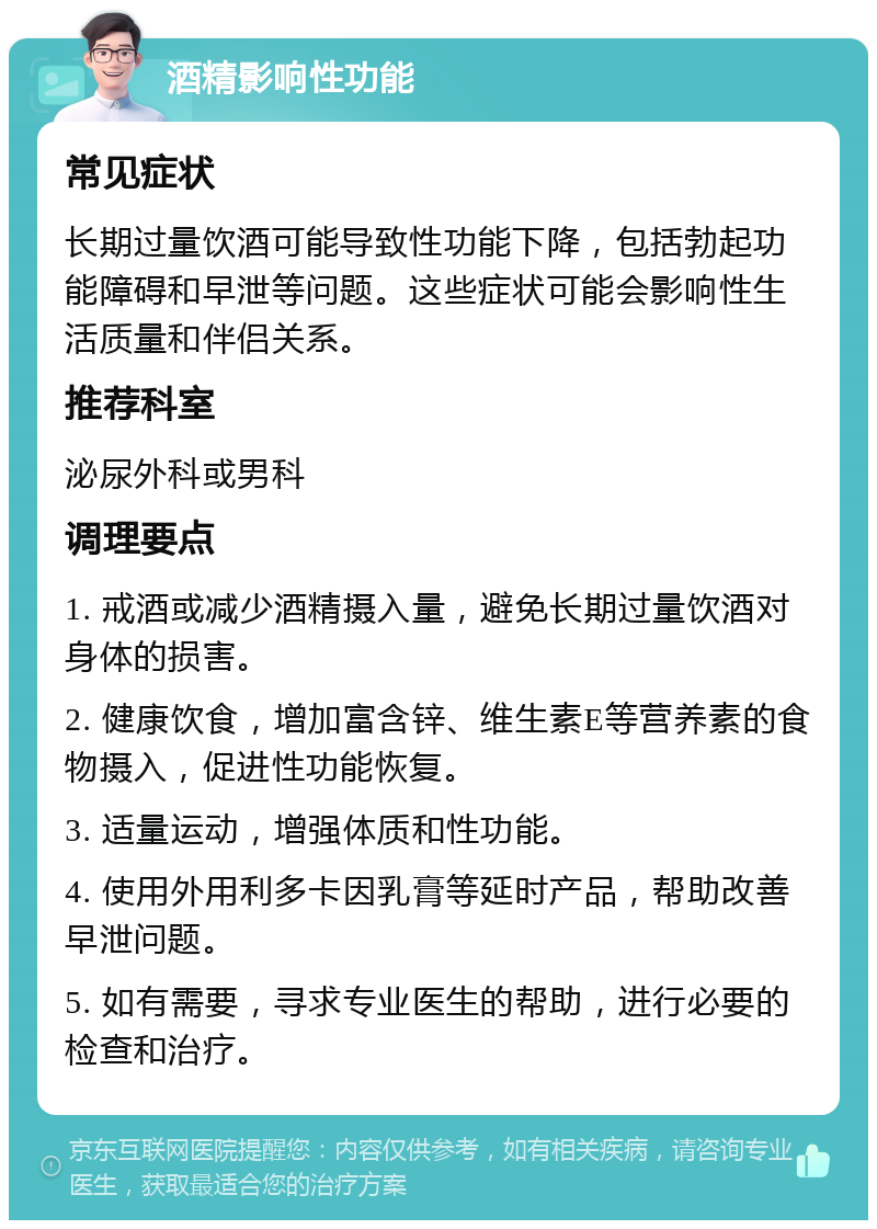 酒精影响性功能 常见症状 长期过量饮酒可能导致性功能下降，包括勃起功能障碍和早泄等问题。这些症状可能会影响性生活质量和伴侣关系。 推荐科室 泌尿外科或男科 调理要点 1. 戒酒或减少酒精摄入量，避免长期过量饮酒对身体的损害。 2. 健康饮食，增加富含锌、维生素E等营养素的食物摄入，促进性功能恢复。 3. 适量运动，增强体质和性功能。 4. 使用外用利多卡因乳膏等延时产品，帮助改善早泄问题。 5. 如有需要，寻求专业医生的帮助，进行必要的检查和治疗。