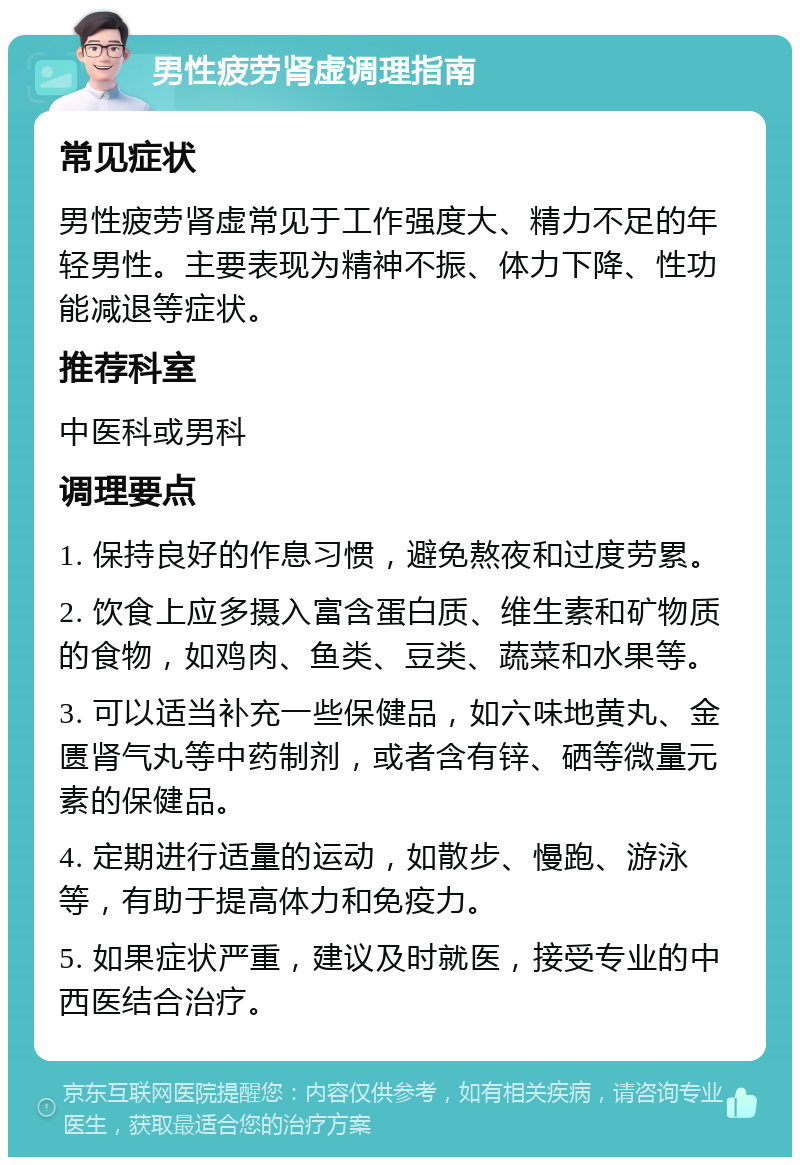 男性疲劳肾虚调理指南 常见症状 男性疲劳肾虚常见于工作强度大、精力不足的年轻男性。主要表现为精神不振、体力下降、性功能减退等症状。 推荐科室 中医科或男科 调理要点 1. 保持良好的作息习惯，避免熬夜和过度劳累。 2. 饮食上应多摄入富含蛋白质、维生素和矿物质的食物，如鸡肉、鱼类、豆类、蔬菜和水果等。 3. 可以适当补充一些保健品，如六味地黄丸、金匮肾气丸等中药制剂，或者含有锌、硒等微量元素的保健品。 4. 定期进行适量的运动，如散步、慢跑、游泳等，有助于提高体力和免疫力。 5. 如果症状严重，建议及时就医，接受专业的中西医结合治疗。