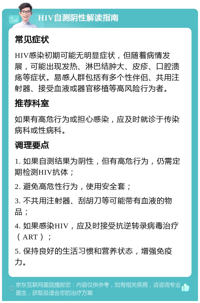 HIV自测阴性解读指南 常见症状 HIV感染初期可能无明显症状，但随着病情发展，可能出现发热、淋巴结肿大、皮疹、口腔溃疡等症状。易感人群包括有多个性伴侣、共用注射器、接受血液或器官移植等高风险行为者。 推荐科室 如果有高危行为或担心感染，应及时就诊于传染病科或性病科。 调理要点 1. 如果自测结果为阴性，但有高危行为，仍需定期检测HIV抗体； 2. 避免高危性行为，使用安全套； 3. 不共用注射器、刮胡刀等可能带有血液的物品； 4. 如果感染HIV，应及时接受抗逆转录病毒治疗（ART）； 5. 保持良好的生活习惯和营养状态，增强免疫力。