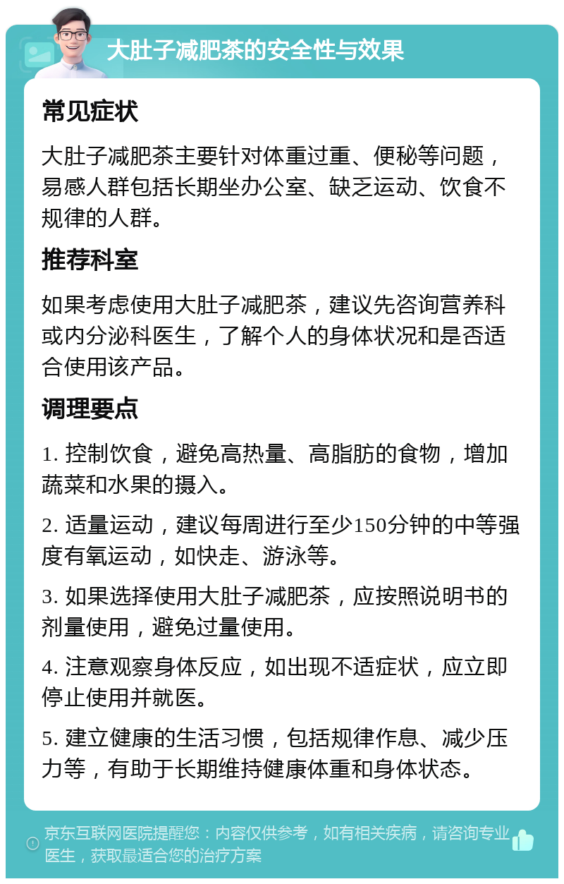 大肚子减肥茶的安全性与效果 常见症状 大肚子减肥茶主要针对体重过重、便秘等问题，易感人群包括长期坐办公室、缺乏运动、饮食不规律的人群。 推荐科室 如果考虑使用大肚子减肥茶，建议先咨询营养科或内分泌科医生，了解个人的身体状况和是否适合使用该产品。 调理要点 1. 控制饮食，避免高热量、高脂肪的食物，增加蔬菜和水果的摄入。 2. 适量运动，建议每周进行至少150分钟的中等强度有氧运动，如快走、游泳等。 3. 如果选择使用大肚子减肥茶，应按照说明书的剂量使用，避免过量使用。 4. 注意观察身体反应，如出现不适症状，应立即停止使用并就医。 5. 建立健康的生活习惯，包括规律作息、减少压力等，有助于长期维持健康体重和身体状态。