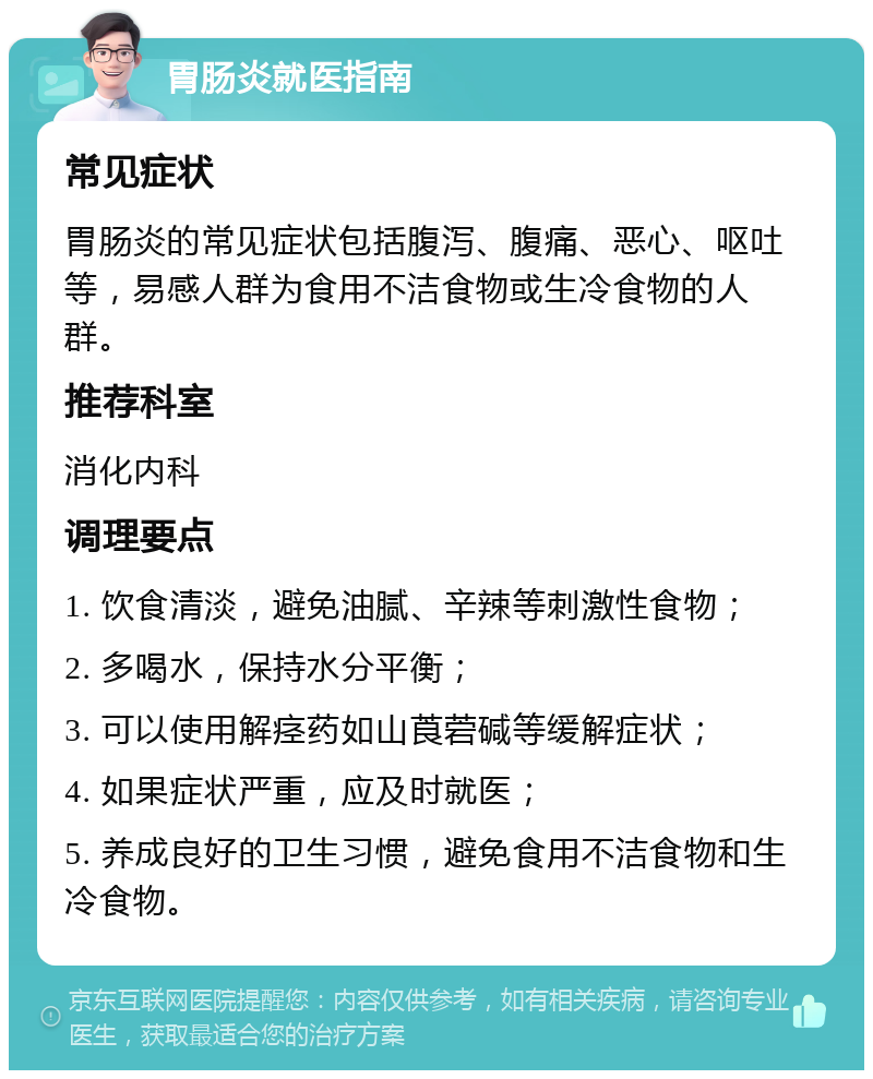 胃肠炎就医指南 常见症状 胃肠炎的常见症状包括腹泻、腹痛、恶心、呕吐等，易感人群为食用不洁食物或生冷食物的人群。 推荐科室 消化内科 调理要点 1. 饮食清淡，避免油腻、辛辣等刺激性食物； 2. 多喝水，保持水分平衡； 3. 可以使用解痉药如山莨菪碱等缓解症状； 4. 如果症状严重，应及时就医； 5. 养成良好的卫生习惯，避免食用不洁食物和生冷食物。