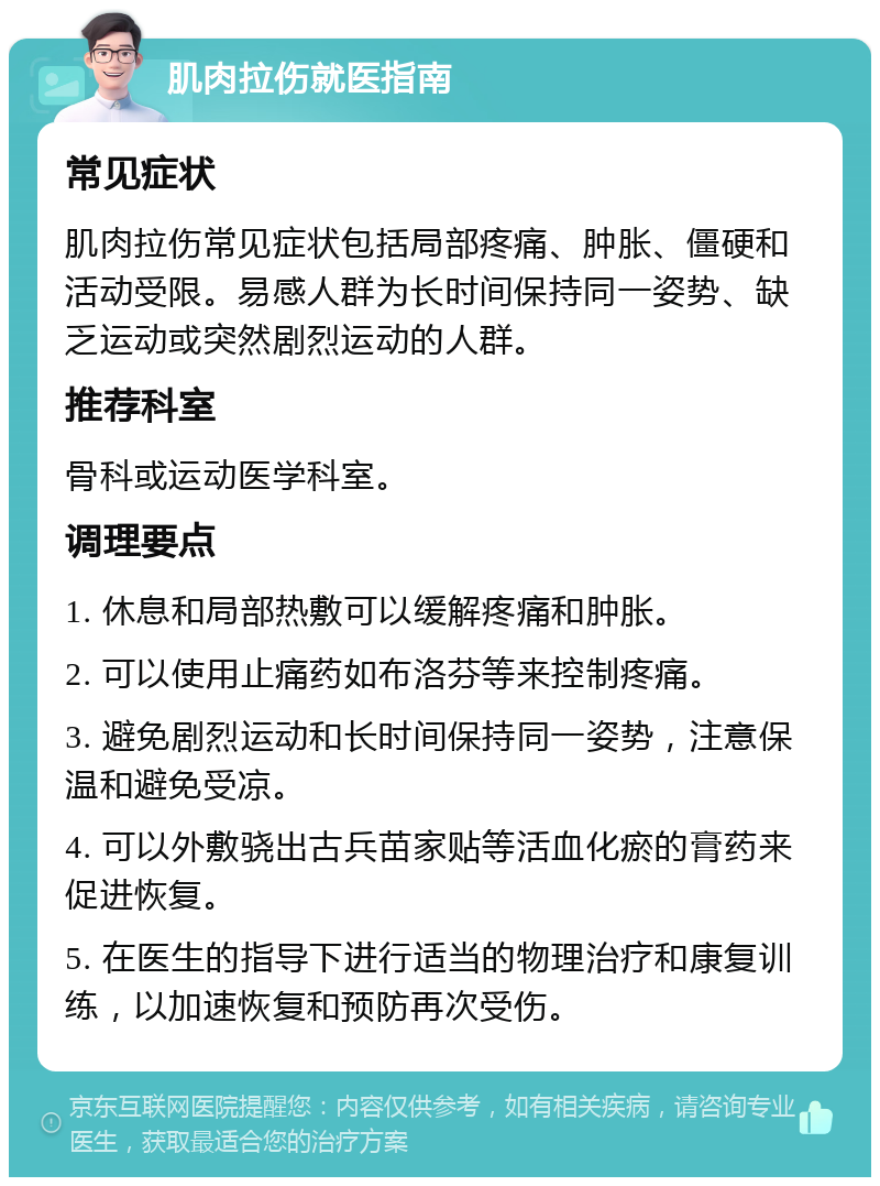 肌肉拉伤就医指南 常见症状 肌肉拉伤常见症状包括局部疼痛、肿胀、僵硬和活动受限。易感人群为长时间保持同一姿势、缺乏运动或突然剧烈运动的人群。 推荐科室 骨科或运动医学科室。 调理要点 1. 休息和局部热敷可以缓解疼痛和肿胀。 2. 可以使用止痛药如布洛芬等来控制疼痛。 3. 避免剧烈运动和长时间保持同一姿势，注意保温和避免受凉。 4. 可以外敷骁出古兵苗家贴等活血化瘀的膏药来促进恢复。 5. 在医生的指导下进行适当的物理治疗和康复训练，以加速恢复和预防再次受伤。