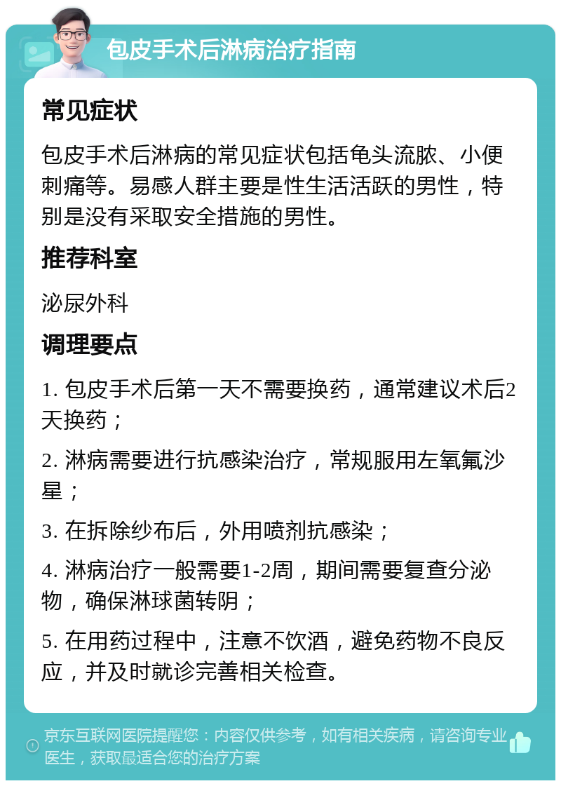 包皮手术后淋病治疗指南 常见症状 包皮手术后淋病的常见症状包括龟头流脓、小便刺痛等。易感人群主要是性生活活跃的男性，特别是没有采取安全措施的男性。 推荐科室 泌尿外科 调理要点 1. 包皮手术后第一天不需要换药，通常建议术后2天换药； 2. 淋病需要进行抗感染治疗，常规服用左氧氟沙星； 3. 在拆除纱布后，外用喷剂抗感染； 4. 淋病治疗一般需要1-2周，期间需要复查分泌物，确保淋球菌转阴； 5. 在用药过程中，注意不饮酒，避免药物不良反应，并及时就诊完善相关检查。