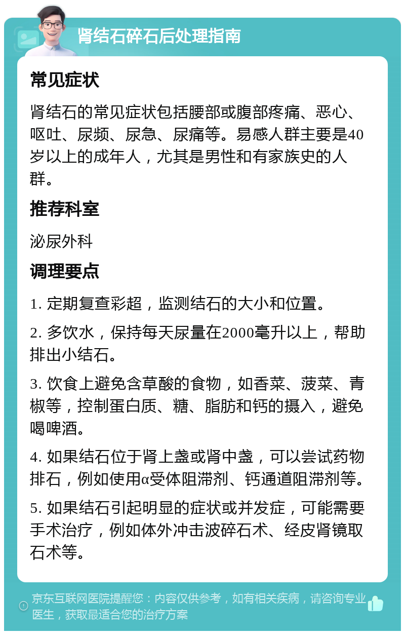 肾结石碎石后处理指南 常见症状 肾结石的常见症状包括腰部或腹部疼痛、恶心、呕吐、尿频、尿急、尿痛等。易感人群主要是40岁以上的成年人，尤其是男性和有家族史的人群。 推荐科室 泌尿外科 调理要点 1. 定期复查彩超，监测结石的大小和位置。 2. 多饮水，保持每天尿量在2000毫升以上，帮助排出小结石。 3. 饮食上避免含草酸的食物，如香菜、菠菜、青椒等，控制蛋白质、糖、脂肪和钙的摄入，避免喝啤酒。 4. 如果结石位于肾上盏或肾中盏，可以尝试药物排石，例如使用α受体阻滞剂、钙通道阻滞剂等。 5. 如果结石引起明显的症状或并发症，可能需要手术治疗，例如体外冲击波碎石术、经皮肾镜取石术等。