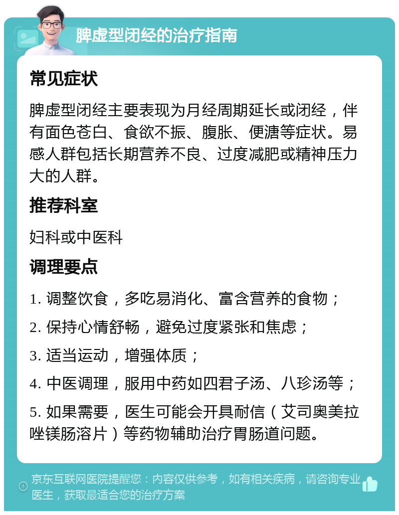 脾虚型闭经的治疗指南 常见症状 脾虚型闭经主要表现为月经周期延长或闭经，伴有面色苍白、食欲不振、腹胀、便溏等症状。易感人群包括长期营养不良、过度减肥或精神压力大的人群。 推荐科室 妇科或中医科 调理要点 1. 调整饮食，多吃易消化、富含营养的食物； 2. 保持心情舒畅，避免过度紧张和焦虑； 3. 适当运动，增强体质； 4. 中医调理，服用中药如四君子汤、八珍汤等； 5. 如果需要，医生可能会开具耐信（艾司奥美拉唑镁肠溶片）等药物辅助治疗胃肠道问题。