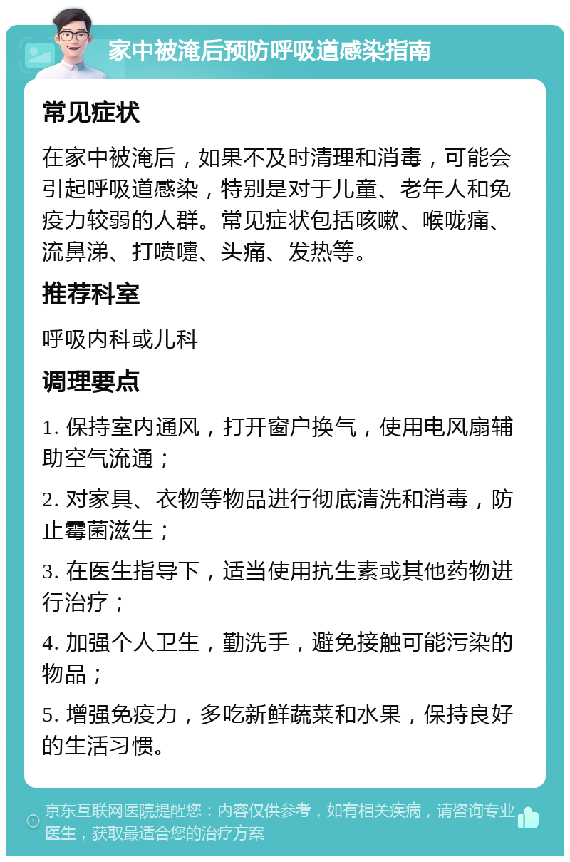 家中被淹后预防呼吸道感染指南 常见症状 在家中被淹后，如果不及时清理和消毒，可能会引起呼吸道感染，特别是对于儿童、老年人和免疫力较弱的人群。常见症状包括咳嗽、喉咙痛、流鼻涕、打喷嚏、头痛、发热等。 推荐科室 呼吸内科或儿科 调理要点 1. 保持室内通风，打开窗户换气，使用电风扇辅助空气流通； 2. 对家具、衣物等物品进行彻底清洗和消毒，防止霉菌滋生； 3. 在医生指导下，适当使用抗生素或其他药物进行治疗； 4. 加强个人卫生，勤洗手，避免接触可能污染的物品； 5. 增强免疫力，多吃新鲜蔬菜和水果，保持良好的生活习惯。