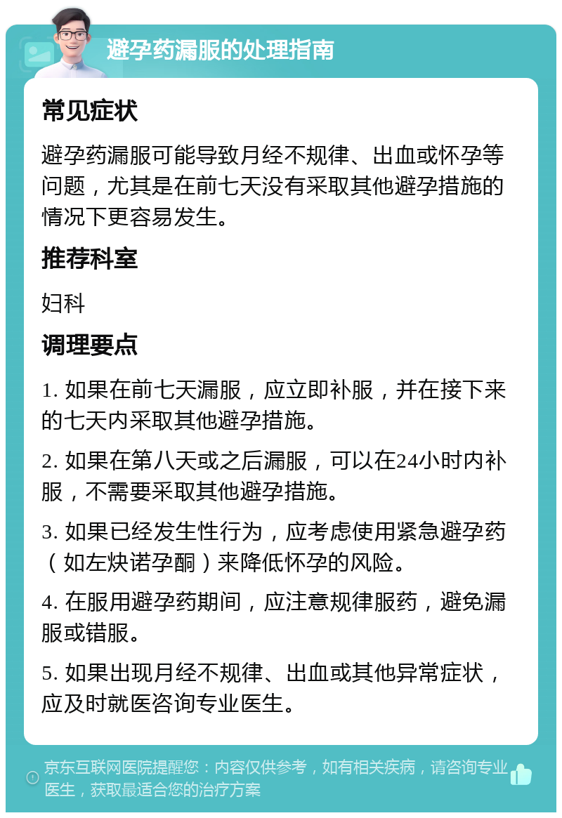 避孕药漏服的处理指南 常见症状 避孕药漏服可能导致月经不规律、出血或怀孕等问题，尤其是在前七天没有采取其他避孕措施的情况下更容易发生。 推荐科室 妇科 调理要点 1. 如果在前七天漏服，应立即补服，并在接下来的七天内采取其他避孕措施。 2. 如果在第八天或之后漏服，可以在24小时内补服，不需要采取其他避孕措施。 3. 如果已经发生性行为，应考虑使用紧急避孕药（如左炔诺孕酮）来降低怀孕的风险。 4. 在服用避孕药期间，应注意规律服药，避免漏服或错服。 5. 如果出现月经不规律、出血或其他异常症状，应及时就医咨询专业医生。