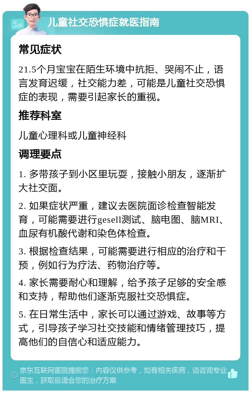 儿童社交恐惧症就医指南 常见症状 21.5个月宝宝在陌生环境中抗拒、哭闹不止，语言发育迟缓，社交能力差，可能是儿童社交恐惧症的表现，需要引起家长的重视。 推荐科室 儿童心理科或儿童神经科 调理要点 1. 多带孩子到小区里玩耍，接触小朋友，逐渐扩大社交面。 2. 如果症状严重，建议去医院面诊检查智能发育，可能需要进行gesell测试、脑电图、脑MRI、血尿有机酸代谢和染色体检查。 3. 根据检查结果，可能需要进行相应的治疗和干预，例如行为疗法、药物治疗等。 4. 家长需要耐心和理解，给予孩子足够的安全感和支持，帮助他们逐渐克服社交恐惧症。 5. 在日常生活中，家长可以通过游戏、故事等方式，引导孩子学习社交技能和情绪管理技巧，提高他们的自信心和适应能力。